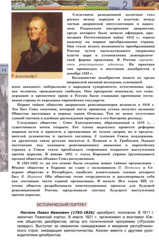 Следствием реакционной политики стал
раскол между народом и властью, между
частью дворянской интеллигенции и цариз­
мом. Радикально настроенное дворянство,
среди которого было немало офицеров, про­
шедших Отечественную войну 1812 г., теряли
надежду на мирное преобразование страны.
Они стали искать возможность преобразования
России путем насильственного свержения
власти царя и установления демократиче­
ской формы правления. В России зарожда­
ется революционная идеология. На практике
она проявилась в восстании декабристов в
декабре 1825 г.
Большинство декабристов вышло из среды
дворянской военной молодежи, усвоившей
идеи западного либерализма о народном суверенитете, естественных пра­
вах человека, гражданских свободах. Они прекрасно понимали, что само­
державие и крепостное право в России были главными причинами отста­
вания страны от передовых европейских государств.
Первое тайное общество дворянских революционеров возникло в 1816 г.
Это был Союз спасения, который после принятия устава получил название
Общества настоящих и верных сынов Отчизны. Тем не менее отсутствие
единой тактики и идейные расхождения привели к его быстрому распаду.
Следующее общество - Союз благоденствия, образованный в 1818 г., -
существовало почти открыто. Его члены надеялись провести реформы
мирным путем и привлечь к организации не только дворян, но и предста­
вителей духовенства и третьего сословия. С членами Союза поддержива­
ли дружеские связи русские писатели А. Пушкин и А. Грибоедов. Однако
постепенно под влиянием революционного движения в европейских
странах в Союзе стали преобладать сторонники открытого выступления
против царизма. В январе 1821 г. съезд Коренной управы (руководящего
органа) общества объявил Союз распущенным.
В 1821-1822 гг. на его основе были созданы новые тайные организации -
Южное общество в Украине во главе с полковником П. Пестелем и Се­
верное общество в Петербурге, наиболее влиятельным членом которого
был Н. Муравьев. Оба общества тесно сотрудничали и рассматривали себя
как составные части единой организации. В начале 20-х годов XIX ст.
члены обществ разрабатывали конституционные проекты для будущей
революционной России, продумывали тактику будущего выступления
против царизма.
Пестель Павел Иванович (1793-1826) -декабрист, полковник. В 1811 г.
закончил Пажеский корпус. В марте 1821 г. организовал и возглавил Юж­
ное общество декабристов, автор его политической программы («Русская
правда»). Выступал за свержение самодержавия и введение республикан­
ского строя, ликвидацию крепостничества. Казнен вместе с другими руко­
водителями декабристов.
 