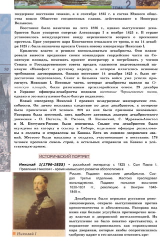 поддержке восстания «южан», а в сентябре 1825 г. в состав Южного обще­
ства вошло Общество соединенных славян, действовавшее в Новоград-
Волынске.
Восстание было намечено на лето 1826 г., однако выступление дека­
бристов было ускорено смертью Александра I в ноябре 1825 г. В стране
установилось междуцарствие ввиду нерешенности вопроса о преемнике
престола. Брат умершего царя Константин отказался от трона, и на 14 декаб­
ря 1825 г. была назначена присяга Сената новому императору Николаю I.
Кризисом власти и решили воспользоваться декабристы. Они плани­
ровали вывести преданные своим командирам гвардейские части на Се­
натскую площадь, помешать присяге императору и потребовать у членов
Сената и Государственного совета предать гласности подготовленный на­
кануне «Манифест к русскому народу», в котором излагались основные
требования заговорщиков. Однако восстание 14 декабря 1825 г. было не­
достаточно подготовлено, Сенат и большая часть войск уже успели при­
сягнуть Николаю I. Военные части, которые декабристы вывели на Се­
натскую площадь, были разогнанны артиллерийским огнем. 29 декабря
в Украине офицеры-декабристы подняли восстание Черниговского полка,
однако и это выступление было быстро подавлено.
Новый император Николай I проявил незаурядные жандармские спо­
собности. Он лично возглавил следствие по делу декабристов, к которому
было привлечено 579 человек. 289 из них были признаны виновными.
Расправа была жестокой, пять наиболее активных лидеров декабристского
движения - П. Пестель, К. Рылеев, П. Каховский, С. Муравьев-Апостол
и М. Бестужев-Рюмин были повешены. Свыше ста декабристов были
осуждены на каторгу и ссылку в Сибирь, отдельные офицеры разжалова­
ны в солдаты и отправлены на Кавказ. Всех их лишили дворянских зва­
ний. Жестоко были наказаны и солдаты, участвовавшие в восстании: 178
человек прогнали сквозь строй, а остальных отправили на Кавказ в дей­
ствующую армию.
Николай 1(1796-1855) - российский император с 1825 г. Сын Павла I.
Правление Николая I - время наивысшего развития абсолютизма в
России. Подавил восстание декабристов. Соз­
дал Третье отделение. Жестоко преследовал
вольнодумство. Подавил польское восстание
1830-1831 гг., революцию в Венгрии 1848-
1849 гг.
Декабристы были первыми русскими рево­
люционерами, открыто выступившими против
крепостничества и абсолютизма. Расправа над
ними еще больше усугубила противоречие меж­
ду властью и дворянской интеллигенцией. Их
выступление не было понятно крестьянству, а
поражение воспринималось как справедливая
кара дворянам, которые якобы сопротивлялись
«доброму царю» в его желании отменить кре-
 