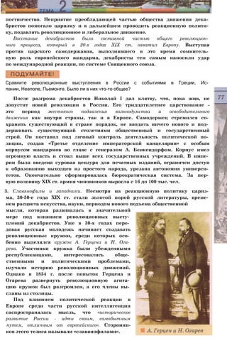 постничество. Неприятие преобладающей частью общества движения дека­
бристов помогало царизму и в дальнейшем проводить реакционную полити­
ку, подавлять революционное и либеральное движение.
Восстание декабристов было составной частью общего революцион­
ного процесса, который в 20-х годах XIX ст. охватил Европу. Выступая
против царского самодержавия, выполнявшего в это время сомнитель­
ную роль европейского жандарма, декабристы тем самым наносили удар
по международной реакции, по системе Священного союза.
Сравните революционные выступления в России с событиями в Греции, Ис­
пании, Неаполе, Пьемонте. Было ли в них что-то общее?
После разгрома декабристов Николай I дал клятву, что, пока жив, не
допустит новой революции в России. Его тридцатилетнее царствование -
это период жестокого подавления вольнодумства и освободительного
движения как внутри страны, так и в Европе. Самодержец стремился со­
хранить существующий в стране порядок, не вводить ничего нового и под­
держивать существующий столетиями общественный и государственный
строй. Он поставил под личный контроль деятельность политической по­
лиции, создав «Третье отделение императорской канцелярии» с особым
корпусом жандармов во главе с генералом А. Бенкендорфом. Корпус имел
огромную власть и стоял выше всех государственных учреждений. В импе­
рии была введена суровая цензура для печатных изданий, ограничен доступ
к образованию выходцев из простого народа, урезана автономия универси­
тетов. Окончательно сформировалась бюрократическая система. За пер­
вую половину XIX ст. армия чиновников выросла с 16 до 100 тыс. чел.
3. Славянофилы и западники. Несмотря на реакционную политику цариз­
ма, 30-50-е года XIX ст. стали золотой порой русской литературы, време­
нем расцвета искусства, науки, периодом нового подъема общественной
мысли, которая развивалась в значительной
мере под влиянием революционных высту­
плений декабристов. Уже в 30-х годах пере­
довая русская молодежь начинает создавать
революционные кружки, среди которых осо­
бенно выделялся кружок А. Герцена и Н. Ога­
рева. Участники кружка были убежденными
республиканцами, интересовались обще­
ственными и политическими проблемами,
изучали историю революционных движений.
Однако в 1834 г. после попыток Герцена и
Огарева развернуть революционную агита­
цию кружок был разгромлен, а его члены вы­
сланы из столицы.
Под влиянием политической реакции в
Европе среди части русской интеллигенции
саспространялась мысль, что «историческое
развитие России - идти своим, самобытным
путем, отличным от европейского». Сторонни-
ков этого тезиса называли «славянофилами».
 