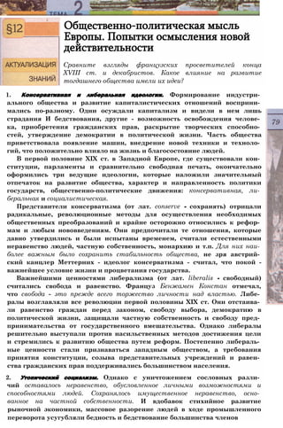 Общественно-политическая мысль
Европы. Попытки осмысления новой
действительности
Сравните взгляды французских просветителей конца
XVIII ст. и декабристов. Какое влияние на развитие
тогдашнего общества имели их идеи?
1. Консервативная и либеральная идеологии. Формирование индустри­
ального общества и развитие капиталистических отношений восприни­
мались по-разному. Одни осуждали капитализм и видели в нем лишь
страдания И бедствования, другие - возможность освобождения челове­
ка, приобретения гражданских прав, раскрытие творческих способно­
стей, утверждение демократии в политической жизни. Часть общества
приветствовала появление машин, внедрение новой техники и техноло­
гий, что положительно влияло на жизнь и благосостояние людей.
В первой половине XIX ст. в Западной Европе, где существовали кон­
ституции, парламенты и сравнительно свободная печать, окончательно
оформились три ведущие идеологии, которые наложили значительный
отпечаток на развитие общества, характер и направленность политики
государств, общественно-политические движения: консервативная, ли­
беральная и социалистическая.
Представители консерватизма (от лат. conserve - сохранять) отрицали
радикальные, революционные методы для осуществления необходимых
общественных преобразований и крайне осторожно относились к рефор­
мам и любым нововведениям. Они предпочитали те отношения, которые
давно утвердились и были испытаны временем, считали естественными
неравенство людей, частную собственность, монархию и т.п. Для них наи­
более важным было сохранить стабильность общества, не зря австрий­
ский канцлер Меттерних - идеолог консерватизма - считал, что покой -
важнейшее условие жизни и процветания государства.
Важнейшими ценностями либерализма (от лат. liberalis - свободный)
считались свобода и равенство. Француз Бенжамен Констан отмечал,
что свобода - это прежде всего торжество личности над властью. Либе­
ралы возглавляли все революции первой половины XIX ст. Они отстаива­
ли равенство граждан перед законом, свободу выбора, демократию в
политической жизни, защищали частную собственность и свободу пред­
принимательства от государственного вмешательства. Однако либералы
решительно выступали против насильственных методов достижения цели
и стремились к развитию общества путем реформ. Постепенно либераль­
ные ценности стали признаваться западным обществом, а требования
принятия конституции, созыва представительных учреждений и равен­
ства гражданских прав поддерживались большинством населения.
2. Утопический социализм. Однако с уничтожением сословных разли­
чий оставалось неравенство, обусловленное личными возможностями и
способностями людей. Сохранялось имущественное неравенство, осно­
ванное на частной собственности. И вдобавок стихийное развитие
рыночной экономики, массовое разорение людей в ходе промышленного
переворота усугубляли бедность и бедствование большинства членов
 