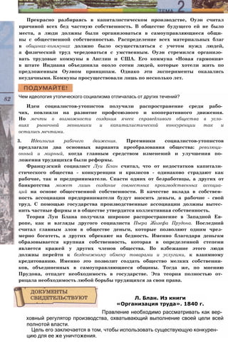 Прекрасно разбираясь в капиталистическом производстве, Оуэн считал
причиной всех бед частную собственность. В обществе будущего ей не было
места, а люди должны были организоваться в самоуправляющиеся общи­
ны с общественной собственностью. Распределение всех материальных благ
в общинах-коммунах должно было осуществляться с учетом нужд людей,
а физический труд чередоваться с умственным. Оуэн стремился организо­
вать трудовые коммуны в Англии и США. Его коммуна «Новая гармония»
в штате Индиана объединила около сотни людей, которые хотели жить по
предложенным Оуэном принципам. Однако эти эксперименты оказались
неудачными. Коммуны просуществовали лишь по несколько лет.
Чем идеология утопического социализма отличалась от других течений?
Идеи социалистов-утопистов получили распространение среди рабо­
чих, повлияли на развитие профсоюзного и кооперативного движения.
Но мечты о возможности создания ячеек справедливого общества в усло­
виях рыночной экономики и капиталистической конкуренции так и
остались мечтами.
3. Идеология рабочего движения. Преемники социалистов-утопистов
предлагали два основных варианта преобразования общества: революци­
онный и мирный, когда главным средством изменений и улучшения по­
ложения трудящихся были реформы.
Французский социалист Луи Блан считал, что от недостатков капитали­
стического общества - конкуренции и кризисов - одинаково страдают как
рабочие, так и предприниматели. Спасти одних от безработицы, а других от
банкротства может лишь создание совместных производственных ассоциа­
ций на основе общественной собственности. В качестве вклада в собствен­
ность ассоциации предприниматели будут вносить деньги, а рабочие - свой
труд. С помощью государства производственные ассоциации должны вытес­
нить частные фирмы и в обществе утвердится коллективная собственность.
Теория Луи Блана получила широкое распространение в Западной Ев­
ропе, как и взгляды другого социалиста Пьера Жозефа Прудона. Последний
считал главным злом в обществе деньги, которые позволяют одним чрез­
мерно богатеть, а других обрекают на бедность. Именно благодаря деньгам
образовывается крупная собственность, которая в определенной степени
является кражей у других членов общества. Во избежание этого люди
должны перейти к безденежному обмену товарами и услугами, к взаимному
кредитованию. Именно это позволит создать общество мелких собственни­
ков, объединенных в самоуправляющиеся общины. Тогда же, по мнению
Прудона, отпадет необходимость в государстве. Эта теория полностью от­
рицала необходимость любой борьбы трудящихся за свои права.
Правление необходимо рассматривать как вер­
ховный регулятор производства, охватывающий выполнение своей цели всей
полнотой власти.
Цель его заключается в том, чтобы использовать существующую конкурен­
цию для ее же уничтожения.
Л. Блан. Из книги
«Организация труда». 1840 г.
 