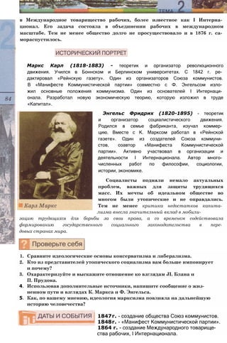 в Международное товарищество рабочих, более известное как I Интерна­
ционал. Его задача состояла в объединении рабочих в международном
масштабе. Тем не менее общество долго не просуществовало и в 1876 г. са­
мораспустилось.
Маркс Карл (1818-1883) - теоретик и организатор революционного
движения. Учился в Боннском и Берлинском университетах. С 1842 г. ре­
дактировал «Рейнскую газету». Один из организаторов Союза коммунистов.
В «Манифесте Коммунистической партии» совместно с Ф. Энгельсом изло­
жил основные положения коммунизма. Один из основателей I Интернаци­
онала. Разработал новую экономическую теорию, которую изложил в труде
«Капитал».
Энгельс Фридрих (1820-1895) - теоретик
и организатор социалистического движения.
Родился в семье фабриканта, изучал коммер­
цию. Вместе с К. Марксом работал в «Рейнской
газете». Один из создателей Союза коммуни­
стов, соавтор «Манифеста Коммунистической
партии». Активно участвовал в организации и
деятельности I Интернационала. Автор много­
численных работ по философии, социологии,
истории, экономике.
Социалисты подняли немало актуальных
проблем, важных для защиты трудящихся
масс. Их мечты об идеальном обществе во
многом были утопические и не оправдались.
Тем не менее критика недостатков капита­
лизма внесла значительный вклад в мобили­
зацию трудящихся для борьбы за свои права, а со временем содействовала
формированию государственного социального законодательства в пере­
довых странах мира.
1. Сравните идеологические основы консерватизма и либерализма.
2. Кто из представителей утопического социализма вам больше импонирует
и почему?
3. Охарактеризуйте и выскажите отношение ко взглядам JI. Блана и
П. Прудона.
4. Использовав дополнительные источники, напишите сообщение о жиз­
ненном пути и взглядах К. Маркса и Ф. Энгельса.
5. Как, по вашему мнению, идеология марксизма повлияла на дальнейшую
историю человечества?
1847г. - создание общества Союз коммунистов.
1848г. - «Манифест Коммунистической партии».
1864 г. - создание Международного товарище­
ства рабочих, I Интернационала.
 