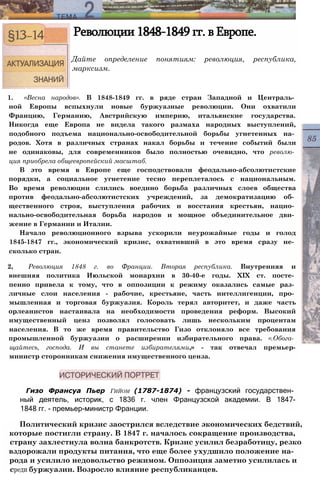 Революции 1848-1849 гг. в Европе.
Дайте определение понятиям: революция, республика,
марксизм.
1. «Весна народов». В 1848-1849 гг. в ряде стран Западной и Централь­
ной Европы вспыхнули новые буржуазные революции. Они охватили
Францию, Германию, Австрийскую империю, итальянские государства.
Никогда еще Европа не видела такого размаха народных выступлений,
подобного подъема национально-освободительной борьбы угнетенных на­
родов. Хотя в различных странах накал борьбы и течение событий были
не одинаковы, для современников было полностью очевидно, что револю­
ция приобрела общеевропейский масштаб.
В это время в Европе еще господствовали феодально-абсолютистские
порядки, а социальное угнетение тесно переплеталось с национальным.
Во время революции слились воедино борьба различных слоев общества
против феодально-абсолютистских учреждений, за демократизацию об­
щественного строя, выступления рабочих и восстания крестьян, нацио­
нально-освободительная борьба народов и мощное объединительное дви­
жение в Германии и Италии.
Начало революционного взрыва ускорили неурожайные годы и голод
1845-1847 гг., экономический кризис, охвативший в это время сразу не­
сколько стран.
2, Революция 1848 г. во Франции. Вторая республика. Внутренняя и
внешняя политика Июльской монархии в 30-40-е годы. XIX ст. посте­
пенно привела к тому, что в оппозиции к режиму оказались самые раз­
личные слои населения - рабочие, крестьяне, часть интеллигенции, про­
мышленная и торговая буржуазия. Король терял авторитет, и даже часть
орлеанистов настаивала на необходимости проведения реформ. Высокий
имущественный ценз позволял голосовать лишь нескольким процентам
населения. В то же время правительство Гизо отклоняло все требования
промышленной буржуазии о расширении избирательного права. «.Обога­
щайтесь, господа. И вы станете избирателями,» - так отвечал премьер-
министр сторонникам снижения имущественного ценза.
Гизо Франсуа Пьер Гийом (1787-1874) - французский государствен­
ный деятель, историк, с 1836 г. член Французской академии. В 1847-
1848 гг. - премьер-министр Франции.
Политический кризис заострился вследствие экономических бедствий,
которые постигли страну. В 1847 г. началось сокращение производства,
страну захлестнула волна банкротств. Кризис усилил безработицу, резко
вздорожали продукты питания, что еще более ухудшило положение на­
рода и усилило недовольство режимом. Оппозиция заметно усилилась и
среди буржуазии. Возросло влияние республиканцев.
 