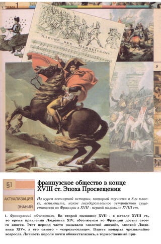 французское общество в конце
XVIII ст. Эпоха Просвещения
1. Французский абсолютизм. Во второй половине XVII - в начале XVIII ст.,
во время правления Людовика XIV, абсолютизм во Франции достиг свое­
го апогея. Этот период часто называли «золотой эпохой», «эпохой Людо-
вика XIV», а его самого - «король-солнце». Власть монарха чрезвычайно
возросла. Личность короля почти обожествлялась, а торжественный при-
Из курса всемирной истории, который изучался в 8-м клас­
се, вспомните, какое государственное устройство суще­
ствовало во Франции в XVII - первой половине XVIII ст.
 