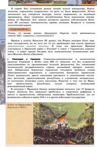 В стране был установлен режим личной власти императора. Парла­
ментские учреждения сохранились, но роль их была формальной. Печать
находилась под контролем цензуры, газеты закрывались за малейшую
провинность. Даже умеренные республиканцы были вынуждены эмигри­
ровать из Франции. Для защиты интересов крупных собственников Напо­
леон III усиливал чиновничество, армию, полицию. Возросло и влияние
католической церкви.
Почему, по вашему мнению, французское общество после революционных
событий 1848 г. стремилось к «сильной власти»?
Прийдя к власти, Наполеон III заявил, что Вторая империя будет мир­
ным государством, но на деле все 18 лет пребывания при власти проводил
захватническую внешнюю политику. В годы его правления Франция
участвовала в Крымской войне с Россией* в союзе с Сардинским королев­
ством - в войне против Австрии, вела захватнические колониальные вой­
ны в Мексике, Китае и Вьетнаме.
4. Революция в Германии. Социально-экономическое и политическое
развитие Германии в 30-40-е годы XIX ст. показало, что без устранения
унаследованных от средневековья остатков феодализма, без ликвидации
политической раздробленности страны дальнейший прогресс невозмо­
жен. Либеральная буржуазия германских государств требовала созыва
общегерманского парламента и уничтожения юнкерских привилегий.
Левое, радикальное крыло оппозиции призывало к уничтожению сослов­
ных различий, провозглашению республики и улучшению материально­
го положения неимущих слоев населения. Известие о том, что во Фран­
ции провозглашена республика, только ускорило неминуемый
революционный взрыв.
В соседнем с Францией Бадене демонстрации начались уже 27 февраля.
Герцог Леопольд был вынужден прибегнуть к умеренным реформам и
ввести в правительство либеральных министров. Приблизительно так же
развивались события в марте 1848 г. и в других небольших государствах
 