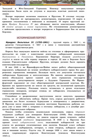 Западной и Юго-Западной Германии. Повсюду напуганные монархи
вынуждены были идти на уступки и наделять властью деятелей оппо­
зиции.
Вскоре народные волнения охватили и Пруссию. В столице государ­
ства - Берлине не прекращались демонстрации, перешедшие 13 марта в
кровавые столкновения с войсками и полицией. 18 марта прусский ко­
роль Фридрих Вильгельм IV дал обещание ввести конституцию, объявил
об отмене цензуры и созыве парламента. Но столкновения демонстрантов
с войсками продолжались и вскоре переросли в баррикадные бои по всему
Берлину.
Фридрих Вильгельм IV (1795-1861) - прусский король с 1840 г., из
династии Гогенцоллернов. С 1857 г. в связи с психическим расстройством
оставил государственные дела.
Король был вынужден вывести войска из столицы и сформировать пра­
вительство во главе с известными деятелями либеральной оппозиции
Кампгаузеном и Ганземаном. Берлинские бюргеры создали гражданскую
гвардию и взяли на себя охрану порядка в городе. 22 мая в Берлине было
созвано Учредительное собрание Пруссии, которое должно было принять
конституцию государства.
В мае 1848 г. во Франкфурте-на-Майне начал работу общегерманский
парламент, избранный на основе всеобщего избирательного права без раз­
решения германских монархов. Большую часть его депутатов составляла
либеральная буржуазия и интеллигенция. На многих заседаниях парла­
мента обсуждался проект единой для всех германских государств
конституции, дискутировался вопрос о будущем Германии. Но Франк­
фуртский парламент не стал общегерманской центральной властью. Из­
бранное им правительство не имело ни средств, ни полномочий проводить
какую-либо политику. Реальная власть оставалась в руках отдельных
германских монархов, которые отнюдь не собирались отказываться от
своих суверенных прав.
Стихийные и разрозненные выступления могли напугать правящие
классы, но не обеспечить победу. Кроме того, угроза растущего рабочего
движения все более склоняла буржуазию к компромиссу с дворянством.
В Пруссии после подавления попытки восстания берлинских рабочих ко­
роль уже в июне 1848 г. отправил в отставку либералов, а в декабре рас­
пустил Учредительное собрание.
Однако чтобы успокоить недовольную оппозицию, король «даровал»
подданым удобную для монархии Конституцию (1848). Она сохраняла
бещанные в марте свободы, но давала королю право отменять любой
закон, принятый ландтагом (парламентом). В 1849 г. в Пруссии был
принят новый избирательный закон, поделивший избирателей на три
класса по размерам уплачиваемых ими налогов. Каждый класс избирал
равное число выборщиков, которые, в свою очередь, избирали депута-
тов в нижнюю палату. Спустя год, 31 января 1850 г. этот закон вошел в
новую «дарованную» королем Конституцию (сменила Конституцию
1848 г.).
 