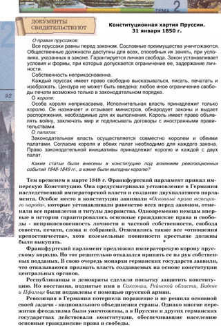 Конституционная хартия Пруссии.
31 января 1850 г.
О правах пруссаков:
Все пруссаки равны перед законом. Сословные преимущества уничтожаются.
Общественные должности доступны для всех, способных их занять, при усло­
виях, указанных в законе. Гарантируется личная свобода. Закон устанавливает
условия и формы, при которых допускается ограничение ее, задержание лич­
ности.
Собственность неприкосновенна.
Каждый пруссак имеет право свободно высказываться, писать, печатать и
изображать. Цензура не может быть введена: любое иное ограничение свобо­
ды печати возможно только в законодательном порядке.
О короле:
Особа короля неприкасаема. Исполнительная власть принадлежит только
королю. Он назначает и отзывает министров, обнародует законы и выдает
распоряжения, необходимые для их выполнения. Король имеет право объяв­
лять войну, заключать мир и подписывать договоры с иностранными прави­
тельствами.
О палатах:
Законодательная власть осуществляется совместно королем и обеими
палатами. Согласие короля и обеих палат необходимо для каждого закона.
Право законодательной инициативы принадлежит королю и каждой с двух
палат.
Какие статьи были внесены в конституцию под влиянием революционных
событий 1848-1849 гг., а какие были выгодны королю?
Тем временем в марте 1848 г. Франкфуртский парламент принял им­
перскую Конституцию. Она предусматривала установление в Германии
наследственной императорской власти и создание двухпалатного парла­
мента. Особое место в конституции занимали «Основные права немецко­
го народа», которые устанавливали равенство всех перед законом, отме­
няли все привилегии и титулы дворянства. Одновременно немцам впер­
вые в истории гарантировались основные гражданские права и свобо­
ды - неприкосновенность личности и частной собственности, свобода
совести, печати, слова и собраний. Отменялись также все «отношения
крепостничества», хотя поземельные повинности крестьяне должны
были выкупать. *
Франкфуртский парламент предложил императорскую корону прус­
скому королю. Но тот решительно отказался принять ее из рук собствен­
ных подданых. В свою очередь монархи германских государств заявили,
что отказываются признать власть создаваемых на основе конституции
центральных органов.
Республиканцы и демократы сделали попытку защитить конститу­
цию. Но восстания, поднятые ими в Саксонии, Рейнской области, Бадене
и Пфальце были подавлены с помощью прусской армии.
Революция в Германии потерпела поражение и не решила основной
своей задачи - национального объединения страны. Однако многие пере­
житки феодализма были уничтожены, а в Пруссии и других германских
государствах действовали конституции, обеспечивавшие населению
основные гражданские права и свободы.
 