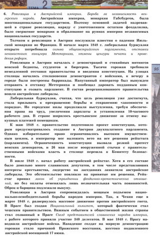 6. Революция в Австрийской империи. Борьба за независимость вен­
герского народа. Австрийская империя, монархия Габсбургов, была
многонациональным государством. Поэтому основной задачей назревав­
шей в стране революции, наряду с уничтожением остатков феодализма,
было свержение монархии и образование на руинах империи независимых
национальных государств.
Толчком к революции в Австрии послужили известия о падении Июль­
ской монархии во Франции. В начале марта 1848 г. либеральная буржуазия
открыто потребовала созыва общеавстрийского парламента, отставки
ненавистного канцлера Меттерниха, отмены цензуры печати и прове­
дения реформ.
Революция в Австрии началась с демонстраций и стихийных митингов
венской бедноты, студентов и бюргеров. Тысячи горожан требовали
немедленной отставки правительства и введения конституции. На улицах
столицы начались столкновения демонстрантов с войсками, к вечеру в
городе были построены баррикады. Напуганный император был вынужден
отправить в отставку Меттерниха и пообещал даровать подданным кон­
ституцию и созвать парламент. В состав реорганизованного правительства
вошли австрийские либералы.
Либеральная буржуазия, считая, что цель революции уже достигнута,
стала призывать к прекращению борьбы и сохранению «законности и
порядка». Но городские низы продолжали выступления, требуя обеспече­
ния права на труд, увеличения зарплаты и установления 10-часового
рабочего дня. В стране ширилось крестьянское движение за отмену вы­
купных платежей помещикам.
К маю 1848 г. правительство подготовило проект конституции, кото­
рым предусматривалось создание в Австрии двухпалатного парламента.
Однако избирательное право ограничивалось высоким имуществен­
ным цензом, а император мог наложить вето на все решения рейхстага
(парламента). Ограниченность конституции вызвала резкий протест
венских демократов, и 26 мая после вооруженной стычки с правитель­
ственными войсками власть в столице перешла к Комитету безопас­
ности.
В июле 1848 г. начал работу австрийский рейхстаг. Хотя в его составе
было довольно много славянских депутатов, в том числе представлявших
интересы крестьянства, лидерство на заседаниях захватили австрийские
либералы. Это обстоятельство повлияло на принятые им решения. Рейх­
стаг принял закон об упразднении феодально-крепостнических отноше­
ний, но без оплаты отменялась лишь незначительная часть повинностей.
Оброк и барщина подлежали выкупу.
Революция в Австрии сопровождалась мощным подъемом нацио­
нально-освободительной борьбы народов империи. Так, в Чехии еще в
марте 1848 г. развернулось массовое движение против австрийского гнета.
В Праге был создан Национальный комитет, который фактически стал
чешским правительством. Важным событием в общественной жизни страны
стал созванный в Праге Съезд представителей славянских народов империи,
в работе которого приняли участие 340 делегатов. В мае 1848 г. Прагу на-
воднили австрийские войска. Нападение солдат на мирную демонстрацию
горожан стало причиной Пражского восстания, жестоко подавленного
австрийской военщиной 17 июня.
 