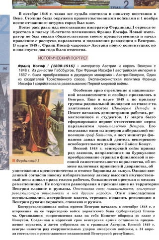 В октябре 1848 г. такая же судьба постигла и попытку восстания в
Вене. Столица была окружена правительственными войсками и 1 ноября
после отчаянного штурма город был взят.
После расправы над восставшими император Фердинанд I отрекся от
престола в пользу 18-летнего племянника Франца Иосифа. Новый импе­
ратор не был связан обязательствами своего предшественника и начал
правление с роспуска парламента и подавления революции в Венгрии.
В марте 1849 г. Франц Иосиф «даровал» Австрии новую конституцию, но
и она спустя два года была отменена.
Франц Иосиф / (1830-1916) - император Австрии и король Венгрии с
1848 г. Из династии Габсбургов, При Франце Иосифе I австрийская империя в
1867 г. была преобразована в двуединую монархию - Австро-Венгрию, Один
из создателей Тройственного союза. Экспансионистская политика Франца
Иосифа I содействовала развязыванию Первой мировой войны.
Особенно ярко стремление к националь­
ной независимости и свободе проявилось в
Венгрии. Еще в марте 1849 г. по призыву
группы радикальной молодежи во главе с та­
лантливым поэтом Шандором Петефи в
Пеште начались демонстрации рабочих, ре­
месленников и студентов. 17 марта было
сформировано первое ответственное перед
парламентом правительство Венгрии. Его
возглавил один из лидеров либеральной оп­
позиции граф Батиани, а пост министра фи­
нансов занял видный деятель венгерского
освободительного движения Лайош Кошут.
Весной 1848 г. венгерский сейм принял
ряд законов, направленных на буржуазное
преобразование страны: о финансовой и во­
енной самостоятельности королевства, об от­
мене налоговых привилегий дворянства, об
уничтожении крепостничества и отмене барщины за выкуп. Однако вве­
денный согласно новому избирательному закону высокий имуществен­
ный ценз лишал права голоса рабочих, большинство крестьян и мелких
ремесленников. Не получили равноправия и проживавшие на территории
Венгрии славяне и румыны. Отстаивая свою независимость, венгерские
революционеры отказывали в ней другим народам. Этим впоследствии
воспользовались австрийские власти, стремясь подавить революцию в
Венгрии руками хорватов, словаков и румын.
Контрреволюционная война против Венгрии началась в сентябре 1848 г. с
вторжения на ее территорию войск хорватского бана (губернатора) Елачи-
ча. Организацию сопротивления взял на себя Комитет обороны во главе с
Кошутом. Созданная в короткий срок венгерская армия остановила продви­
жение хорватов, а затем отбросила их к границам Австрии. Весной 1849 г.
венгры нанесли ряд сокрушительных ударов имперским войскам, а 14 апре­
ля состоялось провозглашение независимой Венгерской республики.
 