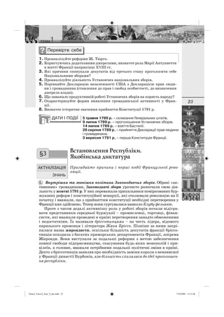 23
1. Проаналізуйте реформи Ж. Тюрго.
2. Користуючись додатковими джерелами, визначте роль Марії Антуанетти
в житті Франції наприкінці XVIII ст.
3. Які причини спонукали депутатів від третього стану проголосити себе
Національними зборами?
4. Проаналізуйте діяльність Установчих національних зборів.
5. Порівняйте Декларацію незалежності США з Декларацією прав люди-
ни і громадянина (ставлення до прав і свобод особистості, до визначення
джерела влади).
6. Що заважало продуктивній роботі Установчих зборів на користь народу?
7. Охарактеризуйте форми виявлення громадянської активності у Фран-
ції.
8. Визначте історичне значення прийняття Конституції 1791 р.
5 травня 1789 р. – скликання Генеральних штатів.
9 липня 1789 р. – проголошення Установчих зборів.
14 липня 1789 р. – взяття Бастилії.
26 серпня 1789 р. – прийняття Декларації прав людини
і громадянина.
3 вересня 1791 р. – перша Конституція Франції.
Встановлення Республіки.
Якобінська диктатура
Пригадайте причини і перші події Французької рево-
люції.
Внутрішня та зовнішня політика Законодавчих зборів. Обрані «ак-
тивними» громадянами, Законодавчі збори урочисто розпочали свою дія-
льність у жовтні 1791 р. У них переважали прихильники поміркованих бур-
жуазних реформ і конституційної монархії, які очолювали революцію на її
початку і вважали, що з прийняттям конституції необхідні перетворення у
Франції вже здійснено. Тепер вони гуртувалися навколо Клубу фельянів.
Проте з часом дедалі активнішу роль у роботі зборів почали відігра-
вати представники середньої буржуазії – промисловці, торговці, фінан-
систи, які вважали проведені в країні перетворення занадто обмеженими
і недостатніми. Їх називали бріссотинцями – на честь лідера, відомого
паризького промовця і літератора Жака Бріссо. Пізніше за ними закрі-
пилася назва жирондисти, оскільки більшість депутатів фракції бріссо-
тинців походила з багатих приморських департаментів Франції, зокрема
Жиронди. Вони виступали за подальші реформи з метою забезпечення
повної свободи підприємництва, скасування будь-яких монополій і при-
вілеїв, а головне, вважали потрібними подальші політичні зміни в країні.
Дехто з бріссотинців заявляв про необхідність заміни короля з ненависної
у Франції династії Бурбонів, але більшість схилялася до ідеї проголошен-
ня республіки.
§3
1.
Osmol_Vsesvit_Istor_9_ukr.indd 23Osmol_Vsesvit_Istor_9_ukr.indd 23 7/10/2009 13:12:467/10/2009 13:12:46
 