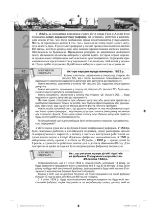 2
62
У 1832 р. за ініціативи керівника уряду вігів лорда Грея в Англії було
проведено першу парламентську реформу. 56 «гнилих» містечок з населен-
ням менше 2 тис. чол. було позбавлено права представництва у парламенті.
Міста, де проживало менше 4 тис. чол., надсилали тепер лише одного депу-
тата замість двох. У результаті реформи у палаті громад вивільнилось майже
150 місць, які було розподілено між новими промисловими містами країни,
Шотландією та Ірландією. Проведення реформи та зменшення майнового
цензу збільшили кількість виборців у країні вдвічі. Це була перша перемо-
га промислових підприємців над земельною аристократією. Буржуазія при-
множила своє представництво у парламенті і, відповідно, свій вплив у держа-
ві. Проте дрібні підприємці й робітники виборчих прав так і не отримали.
Акт про народне представництво. 1832 р.
Кожне з містечок, зазначених у списку під літерою «А»
(всього 56), від і після закінчення повноважень цього
парламенту припиняє надсилати депутата або депутатів до парламенту.
Кожне містечко, зазначене у списку «В» (всього 30), надсилає лише одного
депутата.
Кожна місцевість, зазначена у списку під літерою «С» (всього 22), буде над-
силати одного депутата до парламенту.
Кожна місцевість, зазначена у списку під літерою «Д» (всього 20), ... буде
надсилати одного депутата до парламенту.
Матиме право голосувати при обранні депутата або депутатів графства у
майбутній парламент тільки та особа, яка, будучи фригольдером або оренда-
рем маєтності, має на рік не менше десяти фунтів чистого прибутку.
Кожна особа чоловічої статі, що досягла повноліття, яка не обмежена у пра-
вах і має право орендаря... відповідно до угоди платить річну ренту не менше
ніж п’ятдесят фунтів, буде мати право голосу при обранні депутатів графств
будь-якого майбутнього парламенту.
Який майновий ценз для виборців було встановлено першою парламентсь-
кою реформою?
У 30-х роках уряд вігів здійснив й інші помірковані реформи. У 1834 р.
було скасовано рабство в англійських колоніях, дещо розширено міське
самоврядування і, нарешті, у зв’язку з частими виступами робітників за-
проваджено перше в історії державне фабричне законодавство. У 1831 р.
заборонено нічну працю підлітків до 18 років, у 1833 р. – працю дітей до
9 років, а тривалість робочого тижня для підлітків обмежено 69 год. Для
контролю за цими заходами було запроваджено фабричну інспекцію.
Акт, що регулює працю дітей і підлітків
на фабриках Сполученого королівства.
29 серпня 1833 р.
Встановлюється, що з 1 січня 1834 р. жодній особі, молодшій 18 років, не
буде дозволено працювати вночі у проміжку між 8 год 30 хв вечора і 5 год 30 хв
ранку на будь-якій текстильній фабриці, розташованій у будь-якій частині Спо-
лученого королівства Великої Британії та Ірландії.
Жодна з осіб, що не досягла 18 років, не буде працювати на такій фабриці
більше 12 год на день або більше 69 год на тиждень.
З 1 січня 1834 р. буде протизаконним використовувати на будь-якій тек-
стильній фабриці, окрім підприємств по виробництву шовку, дитину, якій не
Osmol_Vsesvit_Istor_9_ukr.indd 62Osmol_Vsesvit_Istor_9_ukr.indd 62 7/10/2009 13:13:257/10/2009 13:13:25
 