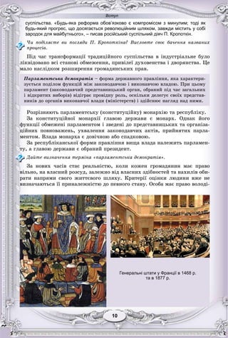 Вступ
1010
суспільства. «Будь-яка реформа обов’язково є компромісом з минулим; тоді як
будь-який прогрес, що досягається революційним шляхом, завжди містить у собі
зародок для майбутнього», – писав російський суспільний діяч П. Кропоткін.
×è ïîäіëÿєòå âè ïîãëÿäè Ï. Êðîïîòêіíà? Âèñëîâòå ñâîє áà÷åííÿ íàçâàíèõ
ïðîöåñіâ.
Ïіä ÷àñ òðàíñôîðìàöії òðàäèöіéíîãî ñóñïіëüñòâà â іíäóñòðіàëüíå áóëî
ëіêâіäîâàíî âñі ñòàíîâі îáìåæåííÿ, ïðèâіëåї äóõîâåíñòâà і äâîðÿíñòâà. Öå
ìàëî íàñëіäêîì ðîçøèðåííÿ ãðîìàäÿíñüêèõ ïðàâ.
Ïàðëàìåíòñüêà äåìîêðàòіÿ – ôîðìà äåðæàâíîãî ïðàâëіííÿ, ÿêà õàðàêòåðè-
çóєòüñÿ ïîäіëîì ôóíêöіé ìіæ çàêîíîäàâ÷îþ і âèêîíàâ÷îþ âëàäîþ. Ïðè öüîìó
ïàðëàìåíò (çàêîíîäàâ÷èé ïðåäñòàâíèöüêèé îðãàí, îáðàíèé ïіä ÷àñ çàãàëüíèõ
і âіäêðèòèõ âèáîðіâ) âіäіãðàє ïðîâіäíó ðîëü, îñêіëüêè äåëåãóє ñâîїõ ïðåäñòàâ-
íèêіâ äî îðãàíіâ âèêîíàâ÷îї âëàäè (ìіíіñòåðñòâ) і çäіéñíþє íàãëÿä íàä íèìè.
Ðîçðіçíÿþòü ïàðëàìåíòñüêó (êîíñòèòóöіéíó) ìîíàðõіþ òà ðåñïóáëіêó.
Çà êîíñòèòóöіéíîї ìîíàðõії ãëàâîþ äåðæàâè є ìîíàðõ. Îäíàê éîãî
ôóíêöії îáìåæåíі ïàðëàìåíòîì і çâåäåíі äî ïðåäñòàâíèöüêèõ òà îðãàíіçà-
öіéíèõ ïîâíîâàæåíü, óõâàëåííÿ çàêîíîäàâ÷èõ àêòіâ, ïðèéíÿòèõ ïàðëà-
ìåíòîì. Âëàäà ìîíàðõà є äîâі÷íîþ àáî ñïàäêîâîþ.
Çà ðåñïóáëіêàíñüêîї ôîðìè ïðàâëіííÿ âèùà âëàäà íàëåæèòü ïàðëàìåí-
òó, à ãëàâîþ äåðæàâè є îáðàíèé ïðåçèäåíò.
Äàéòå âèçíà÷åííÿ òåðìіíà «ïàðëàìåíòñüêà äåìîêðàòіÿ».
Çà íîâèõ ÷àñіâ ñòàє ðåàëüíіñòþ, êîëè êîæåí ãðîìàäÿíèí ìàє ïðàâî
âіëüíî, íà âëàñíèé ðîçñóä, çàëåæíî âіä âëàñíèõ çäіáíîñòåé òà íàõèëіâ îáè-
ðàòè íàïðÿìè ñâîãî æèòòєâîãî øëÿõó. Êðèòåðії îöіíêè ëþäèíè âæå íå
âèçíà÷àþòüñÿ її ïðèíàëåæíіñòþ äî ïåâíîãî ñòàíó. Îñîáà ìàє ïðàâî âîëîäі-
Генеральні штати у Франції в 1468 р.
та в 1877 р.
 