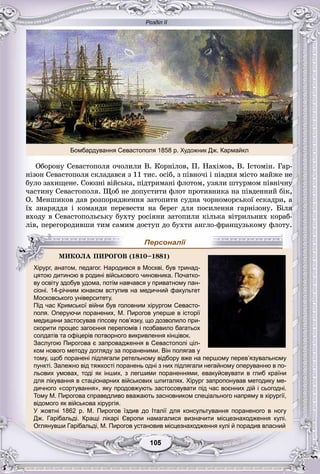 Розділ ІІ
55105105105105105105
Îáîðîíó Ñåâàñòîïîëÿ î÷îëèëè Â. Êîðíіëîâ, Ï. Íàõіìîâ, Â. Іñòîìіí. Ãàð-
íіçîí Ñåâàñòîïîëÿ ñêëàäàâñÿ ç 11 òèñ. îñіá, ç ïіâíî÷і і ïіâäíÿ ìіñòî ìàéæå íå
áóëî çàõèùåíå. Ñîþçíі âіéñüêà, ïіäòðèìàíі ôëîòîì, óçÿëè øòóðìîì ïіâíі÷íó
÷àñòèíó Ñåâàñòîïîëÿ. Ùîá íå äîïóñòèòè ôëîò ïðîòèâíèêà íà ïіâäåííèé áіê,
Î. Ìåíøèêîâ äàâ ðîçïîðÿäæåííÿ çàòîïèòè ñóäíà ÷îðíîìîðñüêîї åñêàäðè, à
їõ çíàðÿääÿ і êîìàíäè ïåðåâåñòè íà áåðåã äëÿ ïîñèëåííÿ ãàðíіçîíó. Áіëÿ
âõîäó â Ñåâàñòîïîëüñüêó áóõòó ðîñіÿíè çàòîïèëè êіëüêà âіòðèëüíèõ êîðàá-
ëіâ, ïåðåãîðîäèâøè òèì ñàìèì äîñòóï äî áóõòè àíãëî-ôðàíöóçüêîìó ôëîòó.
цятою дитиною в родині військового чиновника. Початко-
ву освіту здобув удома, потім навчався у приватному пан-у у у у у р у
сіоні. 14-річним юнаком вступив на медичний факультет
Московського університету.
Під час Кримської війни був головним хірургом Севасто-
поля. Оперуючи поранених, М. Пирогов уперше в історії
медицини застосував гіпсову пов’язку, що дозволило при-у у у р
скорити процес загоєння переломів і позбавило багатьох
солдатів та офіцерів потворного викривлення кінцівок.
Заслугою Пирогова є запровадження в Севастополі ціл-
ком нового методу догляду за пораненими. Він полягав у
тому, щоб поранені підлягали ретельному відбору вже на першому перев’язувальному
пункті. Залежно від тяжкості поранень одні з них підлягали негайному оперуванню в по-
льових умовах, тоді як інших, з легшими пораненнями, евакуйовувати в глиб країни
для лікування в стаціонарних військових шпиталях. Хірург запропонував методику ме-
дичного «сортування», яку продовжують застосовувати під час воєнних дій і сьогодні.р у у р у у
Тому М. Пирогова справедливо вважають засновником спеціального напряму в хірургії,
відомого як військова хірургія.
У жовтні 1862 р. М. Пирогов їздив до Італії для консультування пораненого в ногу
Дж. Гарібальді. Кращі лікарі Європи намагалися визначити місцезнаходження кулі.
Оглянувши Гарібальді, М. Пирогов установив місцезнаходження кулі й порадив власний
ÌÈÊÎËÀ ÏÈÐÎÃÎÂ (1810–1881)
Хірург, анатом, педагог. Народився в Москві, був тринад-
Персоналії
Бомбардування Севастополя 1858 р. Художник Дж. Кармайкл
 