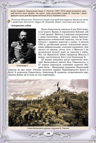 Розділ ІІ
метод лікування. Французький хірург А. Нелатон (1807–1873) радив розширити рану,
щоб витягти кулю негайно. На щастя, лікар дослухався порад М. Пирогова і через
двадцять шість днів без зусиль витягнув зігнуту підковою кулю.
Òåõíі÷íà âіäñòàëіñòü Ðîñіéñüêîї іìïåðії, ÿêó ïðîäåìîíñòðóâàëà Êðèìñüêà âіéíà,
і ïðîôåñіéíà äіÿëüíіñòü õіðóðãà Ì. Ïèðîãîâà. Äàéòå êîìåíòàð öèì ôàêòàì.
Çàâåðøåííÿ âіéíè
Çäà÷à Ñåâàñòîïîëÿ îçíà÷àëà á äëÿ Ðîñії íåìè-
íó÷ó âòðàòó Êðèìó é ïåðåíåñåííÿ áîéîâèõ äіé
ó ãëèá іìïåðії. Ìèêîëà І âèðіøèâ øòóðìóâàòè
ç ìîðÿ Єâïàòîðіþ, âèòіñíèòè çâіäòè áðèòàíî-
ôðàíöóçüêî-îñìàíñüêèé ãàðíіçîí, іòè íà Ñåâà-
ñòîïîëü і âäàðèòè âîðîãîâі ó ñïèíó. 5 ëþòîãî
1855 ð. ðîñіéñüêèé äåñàíò, ïіäñèëåíèé ãðåöü-
êèìè äîáðîâîëüöÿìè, àòàêóâàâ ñîþçíèêіâ. Àëå
íàñòóï íå âäàâñÿ, ïіñëÿ ÷îãî â Ìèêîëè І íå
çàëèøàëîñÿ æîäíîї íàäії íà ïåðåëîì ó âіéíі.
Ïіä ÷àñ Êðèìñüêîї âіéíè іìïåðàòîð Ìèêîëà I
ïîìåð, íàñòóïíèêîì éîãî ñòàâ Îëåêñàíäð II.
22 òðàâíÿ ñîþçíèêè âçÿëè ñòðàòåãі÷íî âàæ-
ëèâі Áàëàêëàâñüêі âèñîòè áіëÿ Ñåâàñòîïîëÿ, à
27 ñåðïíÿ çàâîëîäіëè êëþ÷îâèì ïóíêòîì îáî-
ðîíè ìіñòà – Ìàëàõîâèì êóðãàíîì. Ïîäàëüøèé
ñïðîòèâ íå ìàâ ñåíñó. Ðîñіÿíè çàòîïèëè êîðàáëі ×îðíîìîðñüêîãî ôëîòó â
áóõòі é çàëèøèëè Ñåâàñòîïîëü. Îëåêñàíäð ІІ ïîïðîñèâ ñóïðîòèâíèêіâ ïðè-
ïèíèòè áîéîâі äії é ñіñòè çà ñòіë ïåðåãîâîðіâ.
Олександр ІІ
Атака Малахового кургану. Художник В. Сімпсон
106106
 