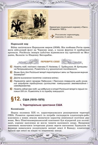 Розділ ІІ
77107107107107107107
Ïàðèçüêèé ìèð
Âіéíà çàêіí÷èëàñÿ Ïàðèçüêèì ìèðîì (1856). Âіí ïîçáàâèâ Ðîñіþ ïðàâà
ìàòè âіéñüêîâèé ôëîò íà ×îðíîìó ìîðі, à òàêîæ ôîðòåöі é ïðèáåðåæíі
àðñåíàëè. Ðîñіéñüêà іìïåðіÿ ïóáëі÷íî âіäìîâèëàñÿ âіä ïðåòåíçіé íà Ìîë-
äàâіþ, Âàëàõіþ òà Ïіâäåííó Áåññàðàáіþ.
ПЕРЕВІРТЕ СЕБЕ!
Назвіть події, пов’язані з іменами П. Нахімова, С. Трубецького, М. Буташеви-
ча-Петрашевського. Розмістіть їх у хронологічній послідовності.
Якими були для Російської імперії територіальні зміни за Паризьким мирним
договором?
Дайте визначення поняттю «освічена еліта».
Порівняйте зміст програм Південного і Північного товариств щодо основ-
них атрибутів традиційного суспільства: поміщицького землеволодіння і
самодержавства.
Назвіть відомі вам події, що відбулися в історії Російської імперії в першій по-
ловині XIX ст. Розмістіть їх по порядку значущості.
§12. США (1815–1870)
1. Територіальне зростання США
Êîëîíіçàöіÿ
Ïåðøà ïîëîâèíà XIX ñò. õàðàêòåðèçóâàëàñÿ ðîçøèðåííÿì òåðèòîðії
ÑØÀ. Ðîçâèòîê ïðîìèñëîâîñòі òà ïîòðåáè ãîñïîäàðñòâ ïëàíòàòîðіâ-ðàáî-
âëàñíèêіâ ó íîâèõ çåìëÿõ âèçíà÷èëè õàðàêòåð çîâíіøíüîї ïîëіòèêè äåð-
æàâè. Âåñü Ïіâíі÷íîàìåðèêàíñüêèé êîíòèíåíò áóâ âіäêðèòèé äëÿ êîëîíі-
çàöії, êîðіííå íàñåëåííÿ íå ìîãëî ÷èíèòè íàëåæíîãî îïîðó. Íàïðÿìîê
çàâîþâàíü âèçíà÷àâñÿ іíòåðåñàìè ðіçíèõ âåðñòâ íàñåëåííÿ: áóðæóàçіÿ òà
ôåðìåðè íàìàãàëèñÿ êîëîíіçóâàòè çàõіäíі çåìëі é Êàíàäó; ïëàíòàòîðè
ìðіÿëè ïðî çåìëі íà ïіâäíі òà ïіâäåííîìó çàõîäі.
ПЕРЕВІРТЕ СЕБЕ!
1.
2.
3.
5.
4.
Карикатура лондонського журналу «Панч».
29 вересня 1855 р.
Ðîçãëÿíüòå êàðèêàòóðó,
ïîÿñíіòü її çìіñò.
 