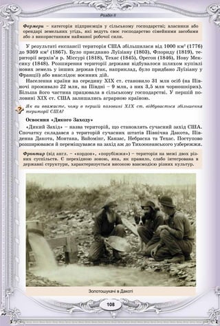 Розділ ІІ
108108
Ôåðìåðè – êàòåãîðіÿ ïіäïðèєìöіâ ó ñіëüñüêîìó ãîñïîäàðñòâі; âëàñíèêè àáî
îðåíäàðі çåìåëüíèõ óãіäü, ÿêі âåäóòü ñâîє ãîñïîäàðñòâî ñіìåéíèìè çàñîáàìè
àáî ç âèêîðèñòàííÿì íàéìàíîї ðîáî÷îї ñèëè.
Ó ðåçóëüòàòі åêñïàíñії òåðèòîðіÿ ÑØÀ çáіëüøèëàñÿ âіä 1000 êì2
(1776)
äî 9369 êì2
(1867). Áóëî ïðèєäíàíî Ëóїçіàíó (1803), Ôëîðèäó (1819), òå-
ðèòîðії âåðõіâ’ÿ ð. Ìіññóðі (1818), Òåõàñ (1845), Îðåãîí (1846), Íîâó Ìåê-
ñèêó (1848). Ðîçøèðåííÿ òåðèòîðії äåðæàâè âіäáóâàëîñÿ øëÿõîì êóïіâëі
íîâèõ çåìåëü ó іíøèõ äåðæàâ (òàê, íàïðèêëàä, áóëî ïðèäáàíî Ëóїçіàíó ó
Ôðàíöії) àáî âíàñëіäîê âîєííèõ äіé.
Íàñåëåííÿ êðàїíè íà ñåðåäèíó XIX ñò. ñòàíîâèëî 31 ìëí îñіá (íà Ïіâ-
íî÷і ïðîæèâàëî 22 ìëí, íà Ïіâäíі – 9 ìëí, ç íèõ 3,5 ìëí ÷îðíîøêіðèõ).
Áіëüøà éîãî ÷àñòèíà ïðàöþâàëà â ñіëüñüêîìó ãîñïîäàðñòâі. Ó ïåðøіé ïî-
ëîâèíі XIX ñò. ÑØÀ çàëèøàëèñü àãðàðíîþ êðàїíîþ.
ßê âè ââàæàєòå, ÷îìó â ïåðøіé ïîëîâèíі XIX ñò. âіäáóâàєòüñÿ çáіëüøåííÿ
òåðèòîðії ÑØÀ?
Îñâîєííÿ «Äèêîãî Çàõîäó»
«Äèêèé Çàõіä» – íàçâà òåðèòîðіé, ùî ñòàíîâëÿòü ñó÷àñíèé çàõіä ÑØÀ.
Ñïî÷àòêó ñêëàäàâñÿ ç òåðèòîðіé ñó÷àñíèõ øòàòіâ Ïіâíі÷íà Äàêîòà, Ïіâ-
äåííà Äàêîòà, Ìîíòàíà, Âàéîìіíã, Êàíçàñ, Íåáðàñêà òà Òåõàñ. Ïîñòóïîâî
ðîçøèðþâàâñÿ é ïåðåìіùóâàâñÿ íà çàõіä àæ äî Òèõîîêåàíñüêîãî óçáåðåææÿ.
Ôðîíòèð (âіä àíãë. – «êîðäîí», «ïîðóáіææÿ») – òåðèòîðіÿ íà ìåæі äâîõ ðіç-
íèõ ñóñïіëüñòâ. Є ïåðåõіäíîþ çîíîþ, ÿêà, ÿê ïðàâèëî, ñëàáî іíòåãðîâàíà â
äåðæàâíі ñòðóêòóðè, õàðàêòåðèçóєòüñÿ âèñîêîþ âçàєìîäієþ ðіçíèõ êóëüòóð.
Золотошукачі в Дакоті
 