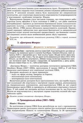 Розділ ІІ
110110
íîâі çåìëі, îñêіëüêè áàâîâíà äóæå âèñíàæóâàëà ґðóíò. Ïîøèðåííÿ éîãî çà
ìåæі êîëèøíіõ êîðäîíіâ ñòàëî îñíîâíîþ óìîâîþ іñíóâàííÿ ðàáîâëàñíèöüêèõ
øòàòіâ. Ó çàñåëåííі âіëüíèõ çåìåëü áóëî çàöіêàâëåíå âñå àìåðèêàíñüêå
ñóñïіëüñòâî, àëå ïëàíòàòîðè âіäçíà÷àëèñÿ àãðåñèâíіñòþ é íåïðèìèðåííіñòþ
ó âіäñòîþâàííі «îñîáëèâèõ іíòåðåñіâ» Ïіâäíÿ.
Âèðîùóâàííÿ áàâîâíè ñòàëî âèãіäíîþ ñïðàâîþ, ùî ñòèìóëþâàëî ðàáî-
òîðãіâëþ (õî÷à îôіöіéíî її áóëî ñêàñîâàíî â 1808 ð., àëå ðàáіâ çàâîçèëè
êîíòðàáàíäîþ) і ïðèçâåëî äî âèòіñíåííÿ áàâîâíèêîì іíøèõ ñіëüñüêîãîñïî-
äàðñüêèõ êóëüòóð, à âèêîðèñòàííÿ âèíàéäåíîї áàâîâíîî÷èùóâàëüíîї ìà-
øèíè (Âіòíі, 1793) çíà÷íî çáіëüøèëî ïðîäóêòèâíіñòü ïëàíòàöіé. Ïðîìèñ-
ëîâèé ïåðåâîðîò çàáåçïå÷èâ òàêå çðîñòàííÿ áðèòàíñüêîї òà àìåðèêàíñüêîї
(ïіâíі÷íî-ñõіäíі øòàòè) òåêñòèëüíîї ïðîìèñëîâîñòі, ùî áàâîâíÿíі ïëàíòà-
öії ïіâäåííèõ øòàòіâ ìàëè íåîáìåæåíèé ðèíîê çáóòó ñèðîâèíè.
Ðîçêàæіòü ïðî îñîáëèâîñòі åêîíîìі÷íîãî ðîçâèòêó ÑØÀ â ïåðøіé ïîëîâèíі
XIX ñò.
3. «Доктрина Монро»
«дядечко Сем» (або «Сам»). Під час другої англо-американської війни (1812–1814)
Вільсон, що мав велику популярність, обіймав посаду інспектора провіантів в орга-
нах постачання армії. На ящиках з продуктами, які відправлялись у діючу армію,
Вільсон ставив літери «U. S.», тобто United States.
«Äîêòðèíà Ìîíðî» – ïîëіòè÷íà äîêòðèíà òîãî÷àñíîãî ïðåçèäåíòà ÑØÀ
Äæåéìñà Ìîíðî (1817–1825), ïðîãîëîøåíà 2 ãðóäíÿ 1823 ð. Ó íіé áóëî
âèçíà÷åíî äîâãîòðèâàëі öіëі çîâíіøíüîї ïîëіòèêè ÑØÀ.
Äîêòðèíà çâîäèëàñÿ äî òðüîõ ïðèíöèïіâ:
– ïîäіë íà ñôåðè âïëèâó Àìåðèêè òà Єâðîïè;
– íåêîëîíіçàöіÿ (non-colonisation),
– íåіíòåðâåíöіÿ (non-intervention).
Âèçíà÷íîþ ðèñîþ äîêòðèíè áóëî ïðîãîëîøåííÿ òîãî, ùî ñïðîáè ïîäàëü-
øîї êîëîíіçàöії àáî âòðó÷àííÿ ó âíóòðіøíі ñïðàâè äåðæàâ, ðîçòàøîâàíèõ
íà Àìåðèêàíñüêèõ êîíòèíåíòàõ, ðîçãëÿäàòèìóòüñÿ ÑØÀ ÿê àêò àãðåñії
áåçïîñåðåäíüî ïðîòè ÑØÀ òà ïðèçâåäóòü äî âіéñüêîâîãî âòðó÷àííÿ ç їõíüîãî
áîêó. Ó òîé ñàìèé ÷àñ äîêòðèíà ìіñòèëà ïîëîæåííÿ ïðî òå, ùî Ñïîëó÷åíі
Øòàòè íå âòðó÷àòèìóòüñÿ ó âíóòðіøíі ñïðàâè іñíóþ÷èõ êîëîíіé àáî єâðî-
ïåéñüêèõ êðàїí.
Íàçâіòü îñíîâíі ïîëîæåííÿ «äîêòðèíè Ìîíðî».
4. Громадянська війна (1861–1865)
Ïіâíі÷ і Ïіâäåíü
Çà ïîëіòè÷íèì óñòðîєì ÑØÀ áóëè ðåñïóáëіêîþ íà ÷îëі ç ïðåçèäåíòîì.
Õàðàêòåðíîþ ðèñîþ ñóñïіëüíîãî æèòòÿ êðàїíè áóâ ïîëіòè÷íèé êîìïðîìіñ
ìіæ ïіäïðèєìöÿìè Ïіâíî÷і òà ïëàíòàòîðàìè Ïіâäíÿ. Іç 16 ïðåçèäåíòіâ
«Дядечко Сем» – жартівлива, іронічна назва США. Існує припущення, що назва ця
походить під прізвиська одного із жителів Нью-Йорка, Семюела Вільсона, який на-
прикінці XVIII ст. переселився до м. Трой на річці Гудзон. Місцеві жителі звали його
 