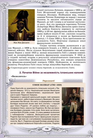 Розділ ІІ
116116
Іñïàíії ïîñòóïêè Ëóїçіàíè, âіäðÿäèâ ó 1802 ð. äî
Ãàїòі 20-òèñÿ÷íèé êîðïóñ ïіä êîìàíäóâàííÿì
ãåíåðàëà Ëåêëåðêà. Ïîîáіöÿâøè ìèð, ãåíåðàë
çàìàíèâ Òóññåíà Ëóâåðòþðà íà íàðàäó і íàêàçàâ
ñõîïèòè òà âèñëàòè ãàїòÿíñüêîãî ëіäåðà äî
Ôðàíöії, äå òîé і ïîìåð â óâ’ÿçíåííі íàñòóïíî-
ãî ðîêó. Àëå ïіä ïðîâîäîì ñîðàòíèêà Òóññåíà
Ëóâåðòþðà Æàíà Æàêà Äåññàëіíà àðìіÿ ïîâñòà-
ëèõ çäîáóëà áëèñêó÷ó ïåðåìîãó (ó ëèñòîïàäі
1803 ð. іç 43 òèñ. ôðàíöóçüêèõ âіéñüê íà áàòüêіâ-
ùèíó âіäáóëî âñüîãî 8 òèñ. óöіëіëèõ ñîëäàòіâ,
òà é òі ïîòðàïèëè â ïîëîí äî áðèòàíñüêîãî
ôëîòó), і 1 ñі÷íÿ 1804 ð. áóëî ïðîãîëîøåíî íå-
çàëåæíіñòü Ãàїòі. Ïîâñòàíöі îòðèìàëè çåìëі
ôðàíöóçüêèõ êîëîíіñòіâ.
Ñõіäíà ÷àñòèíà îñòðîâà çàëèøèëàñÿ â ðó-
êàõ Ôðàíöії, ó 1808 ð. áóëî ïîâåðíóòî Іñïàíії, à â 1822 ð. її çàéíÿëè ãàї-
òÿíñüêі âіéñüêà. Ïіñëÿ êіëüêîõ áåçóñïіøíèõ ñïðîá âіäíîâèòè ñâîє ïàíó-
âàííÿ Ïàðèæ ó ëèïíі 1825 ð. âèçíàâ íåçàëåæíіñòü Ãàїòі ç óìîâîþ êîìïåí-
ñàöії çà åêñïðîïðіéîâàíó âëàñíіñòü ôðàíöóçüêèõ ïëàíòàòîðіâ. Ó 1844 ð.
ó ñõіäíіé ÷àñòèíі îñòðîâà â ðåçóëüòàòі àíòèãàїòÿíñüêîãî ïîâñòàííÿ áóëî
óòâîðåíî ñàìîñòіéíó Äîìіíіêàíñüêó Ðåñïóáëіêó, ÿêà øâèäêî ïîòðàïèëà
ïіä ôіíàíñîâî-åêîíîìі÷íèé êîíòðîëü ÑØÀ. Îñîáëèâіñòþ æ ïîëіòè÷íîãî
ðîçâèòêó Ðåñïóáëіêè Ãàїòі ñòàëà ãîñòðà ìіæóñîáíà áîðîòüáà çà âëàäó.
Ñõàðàêòåðèçóéòå îñíîâíі åòàïè áîðîòüáè çà íåçàëåæíіñòü Ãàїòі.
2. Початок Війни за незалежність іспанських колоній
«Âèçâîëèòåëü»
денній Америці. 1813 р. Національний конгрес Венесуели
проголосив його «Визволителем»; національний герой
шести країн Південної Америкишести країн Південної Америки.
Народився в заможній креольській родині, якій належали
численні золоті, срібні й мідні копальні у Венесуелі. Він рано
залишився без батьків. На освіту та формування поглядів
Болівара визначний вплив мав його вчитель і старший
друг Сімон Родрігес. «Я шалено люблю цю людину», –
зізнавався Сімон, кажучи про Родрігеса. Він був наставни-
ком Болівара упродовж п’яти років. Коли вони зустрілися,
учителю було 20 років, учневі – 9; учень дивився на вчителя
з побоюванням і повагою. Венесуельський просвітник
Родрігес був послідовником Руссо і французьких енцикло-
педистів, ідеї яких він з ентузіазмом поширював серед ко-
лоністів. Від С. Родрігеса молодий Болівар дізнався впер-
ше про традиції визвольної боротьби в колоніях. Родрігес
ÑІÌÎÍ ÁÎËІÂÀÐ (1783–18330)000
Лідер боротьби за незалежність іспанських колоній у Пів-
Персоналії
Жан Жак Дессалін
 