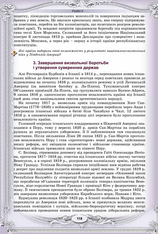 Розділ ІІ
118118
ïîäàòêó, ëіêâіäàöіþ òîðãîâåëüíèõ ìîíîïîëіé òà ïîâåðíåííÿ іíäіàíöÿì çà-
áðàíèõ ó íèõ çåìåëü. Öå çìóñèëî êðåîëüñüêó çíàòü, ÿêà ñïåðøó ïіäòðèìóâà-
ëà ïîâñòàííÿ, ïåðåéòè íà áіê êîëîíіçàòîðіâ, ùî ïîëåãøèëî ðîçãðîì ðåâîëþ-
öіéíîї àðìії. Òà íåâäîâçі ïàòðіîòè ïðîäîâæèëè áîðîòüáó ïіä êåðіâíèöòâîì
ñèíà òåñëі Õîñå Ìîðåëîñà. Ñêëèêàíèé çà éîãî іíіöіàòèâîþ Íàöіîíàëüíèé
êîíãðåñ 6 ëèñòîïàäà 1813 ð. ïðèéíÿâ Äåêëàðàöіþ ïðî ñóâåðåíіòåò і íåçà-
ëåæíіñòü Ìåêñèêè, à ÷åðåç ðіê – ïåðøó â іñòîðії êðàїíè ðåñïóáëіêàíñüêó
êîíñòèòóöіþ.
ßêі êðàїíè âèáîðîëè ñâîþ íåçàëåæíіñòü ó ðåçóëüòàòі íàöіîíàëüíî-âèçâîëüíèõ
âіéí ó Ïіâäåííіé Àìåðèöі?
3. Завершення визвольної боротьби
і утворення суверенних держав
Àëå Ðåñòàâðàöіÿ Áóðáîíіâ â Іñïàíії â 1814 ð., ïåðåêèäàííÿ íîâèõ іñïàí-
ñüêèõ âіéñüê äî Àìåðèêè і ðîçêîë òà íåçãîäè ñåðåä ïîâñòàëèõ ïðèçâåëè äî
âіäíîâëåííÿ íà ïî÷àòêó 1816 ð. êîëîíіàëüíîãî ðåæèìó â óñіé Ëàòèíñüêіé
Àìåðèöі (çà âèíÿòêîì áàñåéíó ð. Ëà-Ïëàòà). Òóêóìàíñüêèé êîíãðåñ
Îá’єäíàíèõ ïðîâіíöіé Ëà-Ïëàòè, ùî ãðóïóâàëèñÿ íàâêîëî Áóåíîñ-Àéðåñà,
9 ëèïíÿ 1816 ð. îäíîãîëîñíî ïðîãîëîñèâ íåçàëåæíіñòü êðàїíè âіä Іñïàíії
(öåé äåíü ñòàâ íàöіîíàëüíèì ñâÿòîì àðãåíòèíñüêîãî íàðîäó).
Íà ïî÷àòêó 1817 ð. âèçâîëüíà àðìіÿ ïіä êîìàíäóâàííÿì Õîñå Ñàí-
Ìàðòіíà (1778–1850) ç íåéìîâіðíèìè òðóäíîùàìè ïåðåéøëà ÷åðåç Àíäè і
ðîçãðîìèëà іñïàíñüêі âіéñüêà â áèòâі áіëÿ ×àêàáóêî â ×èëі. 12 ëþòîãî
1818 ð. â îçíàìåíóâàííÿ ïåðøîї ðі÷íèöі öієї ïåðåìîãè áóëî ïðîãîëîøåíî
íåçàëåæíіñòü êðàїíè.
Ãîëîâíèé îñåðåäîê іñïàíñüêîãî âëàäàðþâàííÿ â Ïіâäåííіé Àìåðèöі çíà-
õîäèâñÿ â Ïåðó, òîìó ó âåðåñíі 1820 ð. àðìіÿ Ñàí-Ìàðòіíà íà êîðàáëÿõ
ðóøèëà äî ïåðóàíñüêîãî óçáåðåææÿ. Ç її íàáëèæåííÿì òàì ñïàëàõíóëî
ïîâñòàííÿ. Ïіñëÿ çâіëüíåííÿ Ëіìè 28 ëèïíÿ 1821 ð. Ñàí-Ìàðòіí ïðîãîëî-
ñèâ íåçàëåæíіñòü Ïåðó і ñòàâ «ïðîòåêòîðîì» íîâîї äåðæàâè, çäіéñíèâøè
íèçêó ðåôîðì, ÿêі çìіöíèëè åêîíîìі÷íå і âіéñüêîâå ñòàíîâèùå êðàїíè.
Іñïàíñüêі âіéñüêà òðèìàëèñÿ ëèøå íà ïіâíî÷і Ïåðó.
Ñ. Áîëіâàð, îòðèìàâøè äîïîìîãó âіä ïðåçèäåíòà Ãàїòі Îëåêñàíäðà Ïåòіî-
íà, ïðîòÿãîì 1817–1818 ðð. î÷èñòèâ âіä іñïàíñüêèõ âіéñüê çíà÷íó ÷àñòèíó
Âåíåñóåëè, à â ñåðïíі 1819 ð., ðîçãðîìèâøè êîëîíіàëüíó àðìіþ, çâіëüíèâ
Íîâó Ãðàíàäó. Óñïіõàì Áîëіâàðà ñïðèÿëè іíіöіéîâàíі íèì âіäìіíà ðàáñòâà
і äåêðåò ïðî íàäіëåííÿ ñîëäàòіâ âèçâîëüíîї àðìії çåìëåþ. Ó ãðóäíі 1819 ð.
ñêëèêàíèé Áîëіâàðîì Àíãîñòóðñüêèé êîíãðåñ çàòâåðäèâ «Îñíîâíèé çàêîí
Ðåñïóáëіêè Êîëóìáії» (ó ëіòåðàòóðі áіëüøå âіäîìîї ÿê Âåëèêà Êîëóìáіÿ),
ùî ïåðåäáà÷àâ îá’єäíàííÿ òåðèòîðіé êîëèøíіõ ãåíåðàë-êàïіòàíñòâà Âåíå-
ñóåëè, âіöå-êîðîëіâñòâà Íîâîї Ãðàíàäè і ïðîâіíöії Êіòî ó ôåäåðàòèâíó äåð-
æàâó. Її òèì÷àñîâèì ïðåçèäåíòîì áóëî îáðàíî Áîëіâàðà, äî òðàâíÿ 1822 ð.
âіí çàâåðøèâ âèçâîëåííÿ óçáåðåææÿ Êàðèáñüêîãî ìîðÿ, Ïàíàìè і Êіòî.
Áóðæóàçíà ðåâîëþöіÿ 1820–1823 ðð. â Іñïàíії ïîçáàâèëà Ìàäðèä çìîãè
ïåðåêèíóòè äî Àìåðèêè íîâі âіéñüêà, âîíà æ ïðèìóñèëà âåëèêèõ ìåêñè-
êàíñüêèõ ïîìіùèêіâ і êóïöіâ, âіéñüêîâî-áþðîêðàòè÷íó âåðõіâêó, êîòðі
ïîáîþâàëèñÿ ïðîâåäåííÿ íîâèì іñïàíñüêèì óðÿäîì ëіáåðàëüíèõ ðåôîðì,
 