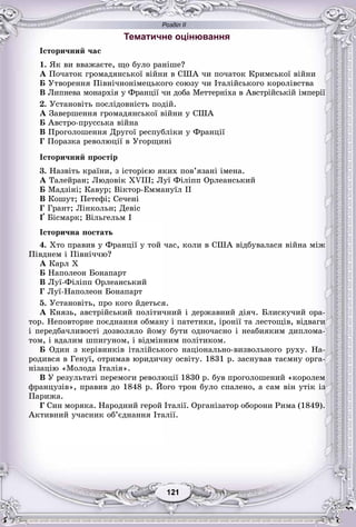 Розділ ІІ
11121121121121121121
Тематичне оцінювання
Іñòîðè÷íèé ÷àñ
1. ßê âè ââàæàєòå, ùî áóëî ðàíіøå?
À Ïî÷àòîê ãðîìàäÿíñüêîї âіéíè â ÑØÀ ÷è ïî÷àòîê Êðèìñüêîї âіéíè
Á Óòâîðåííÿ Ïіâíі÷íîíіìåöüêîãî ñîþçó ÷è Іòàëіéñüêîãî êîðîëіâñòâà
Â Ëèïíåâà ìîíàðõіÿ ó Ôðàíöії ÷è äîáà Ìåòòåðíіõà â Àâñòðіéñüêіé іìïåðії
2. Óñòàíîâіòü ïîñëіäîâíіñòü ïîäіé.
À Çàâåðøåííÿ ãðîìàäÿíñüêîї âіéíè ó ÑØÀ
Á Àâñòðî-ïðóññüêà âіéíà
Â Ïðîãîëîøåííÿ Äðóãîї ðåñïóáëіêè ó Ôðàíöії
Ã Ïîðàçêà ðåâîëþöії â Óãîðùèíі
Іñòîðè÷íèé ïðîñòіð
3. Íàçâіòü êðàїíè, ç іñòîðієþ ÿêèõ ïîâ’ÿçàíі іìåíà.
À Òàëåéðàí; Ëþäîâіê XVIII; Ëóї Ôіëіïï Îðëåàíñüêèé
Á Ìàäçіíі; Êàâóð; Âіêòîð-Åììàíóїë II
Â Êîøóò; Ïåòåôі; Ñå÷åíі
Ã Ãðàíò; Ëіíêîëüí; Äåâіñ
Ґ Áіñìàðê; Âіëüãåëüì I
Іñòîðè÷íà ïîñòàòü
4. Õòî ïðàâèâ ó Ôðàíöії ó òîé ÷àñ, êîëè â ÑØÀ âіäáóâàëàñÿ âіéíà ìіæ
Ïіâäíåì і Ïіâíі÷÷þ?
À Êàðë X
Á Íàïîëåîí Áîíàïàðò
Â Ëóї-Ôіëіïï Îðëåàíñüêèé
Ã Ëóї-Íàïîëåîí Áîíàïàðò
5. Óñòàíîâіòü, ïðî êîãî éäåòüñÿ.
À Êíÿçü, àâñòðіéñüêèé ïîëіòè÷íèé і äåðæàâíèé äіÿ÷. Áëèñêó÷èé îðà-
òîð. Íåïîâòîðíå ïîєäíàííÿ îáìàíó і ïàòåòèêè, іðîíії òà ëåñòîùіâ, âіäâàãè
і ïåðåäáà÷ëèâîñòі äîçâîëÿëî éîìó áóòè îäíî÷àñíî і íåàáèÿêèì äèïëîìà-
òîì, і âäàëèì øïèãóíîì, і âіäìіííèì ïîëіòèêîì.
Á Îäèí ç êåðіâíèêіâ іòàëіéñüêîãî íàöіîíàëüíî-âèçâîëüíîãî ðóõó. Íà-
ðîäèâñÿ â Ãåíóї, îòðèìàâ þðèäè÷íó îñâіòó. 1831 ð. çàñíóâàâ òàєìíó îðãà-
íіçàöіþ «Ìîëîäà Іòàëіÿ».
Â Ó ðåçóëüòàòі ïåðåìîãè ðåâîëþöії 1830 ð. áóâ ïðîãîëîøåíèé «êîðîëåì
ôðàíöóçіâ», ïðàâèâ äî 1848 ð. Éîãî òðîí áóëî ñïàëåíî, à ñàì âіí óòіê іç
Ïàðèæà.
Ã Ñèí ìîðÿêà. Íàðîäíèé ãåðîé Іòàëії. Îðãàíіçàòîð îáîðîíè Ðèìà (1849).
Àêòèâíèé ó÷àñíèê îá’єäíàííÿ Іòàëії.
 