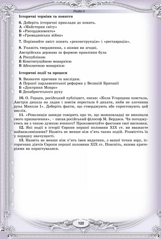 Розділ ІІ
122122
Іñòîðè÷íі òåðìіíè òà ïîíÿòòÿ
6. Äîáåðіòü іñòîðè÷íі ïðèêëàäè äî ïîíÿòü.
À «Ìàéñòåðíÿ ñâіòó»
Á «Ðèñîðäæèìåíòî»
Â «Ãðîìàäÿíñüêà âіéíà»
7. Ïîðіâíÿéòå çìіñò ïîíÿòü «ðåêîíñòðóêöіÿ» і «ðåñòàâðàöіÿ».
8. Óêàæіòü òâåðäæåííÿ, ç ÿêèìè âè çãîäíі.
Àâñòðіéñüêà äåðæàâà çà ôîðìîþ ïðàâëіííÿ áóëà
À Ðåñïóáëіêîþ
Á Êîíñòèòóöіéíîþ ìîíàðõієþ
Â Àáñîëþòíîþ ìîíàðõієþ
Іñòîðè÷íі ïîäії òà ïðîöåñè
9. Âèçíà÷òå ïðè÷èíè òà íàñëіäêè.
À Ïåðøîї ïàðëàìåíòñüêîї ðåôîðìè ó Âåëèêіé Áðèòàíії
Á «Äîêòðèíè Ìîíðî»
Â Äåêàáðèñòñüêîãî ðóõó
10. Î. Ãåðöåí, ðîñіéñüêèé ïóáëіöèñò, ïèñàâ: «Êîëè Óãîðùèíà ïîâñòàëà,
Àâñòðіÿ äèõàëà íà ëàäàí і çîâñіì ïåðåñòàëà á äèõàòè, ÿêáè íå çëî÷èííà
ðóêà Ìèêîëè I». Äîáåðіòü ôàêòè, ùî ñòâåðäæóþòü àáî ñïðîñòîâóþòü öåé
âèñëіâ.
11. «Ðåâîëþöіÿ çàâæäè ãîâîðèòü ïðî òå, ùî ìîæíîâëàäöі íå âèêîíàëè
ñâîãî ïðèçíà÷åííÿ», – ïèñàâ ðîñіéñüêèé ôіëîñîô Ì. Áåðäÿєâ. ×è ïîãîäæó-
єòåñü âè ç òàêîþ äóìêîþ â÷åíîãî? Ïðîêîìåíòóéòå ôàêòàìè ñâîї âèñíîâêè.
12. ßêі ïîäії â іñòîðії Єâðîïè ïåðøîї ïîëîâèíè XIX ñò. âè ââàæàєòå
íàéâàæëèâіøèìè? Íàçâіòü íå ìåíøå íіæ ï’ÿòü òàêèõ ïîäіé. Ðîçìіñòіòü їõ
ó ïîðÿäêó çíà÷óùîñòі.
13. Íàçâіòü íå ìåíøå íіæ ï’ÿòü іìåí âèäàòíèõ, ç âàøîї òî÷êè çîðó, іñ-
òîðè÷íèõ äіÿ÷іâ Єâðîïè ïåðøîї ïîëîâèíè XIX ñò. Ïîÿñíіòü, ÿêèìè êðèòå-
ðіÿìè âè êîðèñòóâàëèñÿ.
 