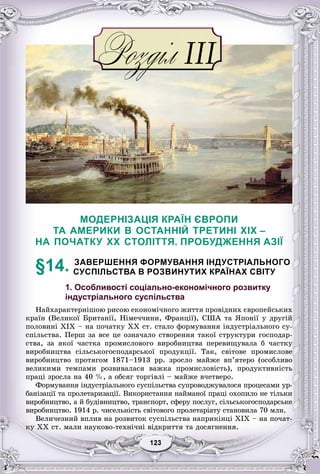 33123123123123123123
МОДЕРНІЗАЦІЯ КРАЇН ЄВРОПИ
ТА АМЕРИКИ В ОСТАННІЙ ТРЕТИНІ XIX –
НА ПОЧАТКУ XX СТОЛІТТЯ. ПРОБУДЖЕННЯ АЗІЇ
§14. ЗАВЕРШЕННЯ ФОРМУВАННЯ ІНДУСТРІАЛЬНОГО
СУСПІЛЬСТВА В РОЗВИНУТИХ КРАЇНАХ СВІТУ
1. Особливості соціально-економічного розвитку
індустріального суспільства
Íàéõàðàêòåðíіøîþ ðèñîþ åêîíîìі÷íîãî æèòòÿ ïðîâіäíèõ єâðîïåéñüêèõ
êðàїí (Âåëèêîї Áðèòàíії, Íіìå÷÷èíè, Ôðàíöії), ÑØÀ òà ßïîíії ó äðóãіé
ïîëîâèíі XIX – íà ïî÷àòêó XX ñò. ñòàëî ôîðìóâàííÿ іíäóñòðіàëüíîãî ñó-
ñïіëüñòâà. Ïåðø çà âñå öå îçíà÷àëî ñòâîðåííÿ òàêîї ñòðóêòóðè ãîñïîäàð-
ñòâà, çà ÿêîї ÷àñòêà ïðîìèñëîâîãî âèðîáíèöòâà ïåðåâèùóâàëà á ÷àñòêó
âèðîáíèöòâà ñіëüñüêîãîñïîäàðñüêîї ïðîäóêöії. Òàê, ñâіòîâå ïðîìèñëîâå
âèðîáíèöòâî ïðîòÿãîì 1871–1913 ðð. çðîñëî ìàéæå âï’ÿòåðî (îñîáëèâî
âåëèêèìè òåìïàìè ðîçâèâàëàñÿ âàæêà ïðîìèñëîâіñòü), ïðîäóêòèâíіñòü
ïðàöі çðîñëà íà 40 %, à îáñÿã òîðãіâëі – ìàéæå â÷åòâåðî.
Ôîðìóâàííÿ іíäóñòðіàëüíîãî ñóñïіëüñòâà ñóïðîâîäæóâàëîñÿ ïðîöåñàìè óð-
áàíіçàöії òà ïðîëåòàðèçàöії. Âèêîðèñòàííÿ íàéìàíîї ïðàöі îõîïèëî íå òіëüêè
âèðîáíèöòâî, à é áóäіâíèöòâî, òðàíñïîðò, ñôåðó ïîñëóã, ñіëüñüêîãîñïîäàðñüêå
âèðîáíèöòâî. 1914 ð. ÷èñåëüíіñòü ñâіòîâîãî ïðîëåòàðіàòó ñòàíîâèëà 70 ìëí.
Âåëè÷åçíèé âïëèâ íà ðîçâèòîê ñóñïіëüñòâà íàïðèêіíöі ÕІÕ – íà ïî÷àò-
êó ÕÕ ñò. ìàëè íàóêîâî-òåõíі÷íі âіäêðèòòÿ òà äîñÿãíåííÿ.
 