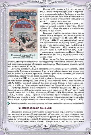 Розділ ІІІ
124124
Êіíåöü ÕІÕ – ïî÷àòîê ÕÕ ñò. – öå åïîõà
ñòàëі. Âîíà âèêîðèñòîâóâàëàñÿ ó âèðîáíè-
öòâі ëîêîìîòèâіâ, ðåéîê, áóäіâíèöòâі ìîñòіâ,
áàãàòîïîâåðõîâèõ áóäèíêіâ, ñіëüñüêîãîñïî-
äàðñüêèõ ìàøèí. Ç’ÿâëÿþòüñÿ íîâі äæåðåëà
åíåðãії – íàôòà òà åëåêòðèêà.
1903 ð. Îðâіëë Ðàéò óïåðøå ïіäíÿâ ó ïî-
âіòðÿ ëіòàëüíèé àïàðàò ç äâèãóíîì. Ïîëіò
òðèâàâ 12 ñ, ëіòàê âіäіðâàâñÿ âіä çåìëі ïðè-
áëèçíî íà òðè ìåòðè.
Âàæëèâå òåõíі÷íå çíà÷åííÿ ìàëà ïîÿâà
íîâèõ òèïіâ äâèãóíіâ, ÿêі ñêîíñòðóþâàëè
íіìåöüêі êîíñòðóêòîðè Í. Îòòî (1876) òà
Ð. Äіçåëü (1897). Öі âèñîêîåêîíîìі÷íі äâèãó-
íè, ùî ïðàöþâàëè íà ðіäêîìó ïàëèâі, äîñèòü
ñêîðî ñòàëè âèêîðèñòîâóâàòè Ã. Äàéìëåð і
Ê. Áåíö (Íіìå÷÷èíà, 1886) ó ñâîєìó ïåðøî-
ìó àâòî, áðàòè Ó. òà Î. Ðàéòè (ÑØÀ, 1903) –
ó ïåðøîìó ëіòàêó, êîìïàíіÿ Êëîçå-Øóëüöå
(Íіìå÷÷èíà, 1912) – ó ïåðøîìó äèçåëüíîìó
ëîêîìîòèâі.
Ïåðøі àâòîìîáіëі áóëè äóæå ñõîæі íà êіííі
åêіïàæі. Íàéïåðøèé àâòîìîáіëü ñêîíñòðóþâàâ ó Íіìå÷÷èíі Êàðë Áåíö. Áåíçèíî-
âèé äâèãóí ïðèìóøóâàâ îáåðòàòèñÿ çàäíі êîëåñà. Ìàêñèìàëüíà øâèäêіñòü öієї
ìàøèíè ñòàíîâèëà 16 êì/ãîä.
Ñïî÷àòêó áіëüøіñòü ëþäåé çíåâàæëèâî ñòàâèëàñÿ äî àâòîìîáіëіâ. Âîíè
ââàæàëè їõ áðóäíèìè, øóìíèìè é äî òîãî æ íåáåçïå÷íèìè äëÿ æèòòÿ ëþ-
äåé òà êîíåé. Êðіì òîãî, ïðîòÿãîì áàãàòüîõ ðîêіâ ïіñëÿ âèíàõîäó ïðèäáàòè
àâòîìîáіëü ìîãëè òіëüêè äóæå çàìîæíі ëþäè.
Íàïðèêіíöі XIX ñò. єâðîïåéñüêі êðàїíè çäіéñíþþòü çâ’ÿçîê ìіæ ñîáîþ
çà äîïîìîãîþ òåëåãðàôó. Âіä 1866 ð. íàëàãîäæåíî êàáåëüíèé çâ’ÿçîê іç
ÑØÀ. 1888 ð. ïåðøèé Ñõіäíèé Åêñïðåñ ç’єäíàâ Ïàðèæ ç Êîíñòàíòèíîïî-
ëåì, à â 1904 ð. áóëî çàâåðøåíî áóäіâíèöòâî Òðàíññèáіðñüêîї ìàãіñòðàëі.
Ïåðøó òðàìâàéíó ëіíіþ çàâäîâæêè 2,5 êì áóëî ïîáóäîâàíî 1881 ð. áіëÿ
Áåðëіíà: âàãîí ç 20 ïàñàæèðàìè ðóõàâñÿ çі øâèäêіñòþ 30 êì/ãîä. Ó Ðîñії
ïåðøі òðàìâàéíі ëіíії áóëî çáóäîâàíî â Êèєâі (1892), Íèæíüîìó Íîâãîðîäі
(1896), Ìîñêâі (1899). Ïåðøèé ìåòðîïîëіòåí áóëî çáóäîâàíî â Ëîíäîíі â
1863 ð., ðóõ ïîòÿãіâ ó íüîìó çäіéñíþâàâñÿ çà äîïîìîãîþ ïàðîâèõ äâèãóíіâ.
Çãîäîì áóëî âіäêðèòî ìåòðîïîëіòåíè â Áóäàïåøòі (1896) òà Ïàðèæі (1900).
Ñõàðàêòåðèçóéòå âïëèâ íàóêîâî-òåõíі÷íèõ âèíàõîäіâ íà ïðîöåñè óðáàíіçàöії.
2. Монополізація економіки
Øâèäêèìè òåìïàìè âіäáóâàëàñÿ êîíöåíòðàöіÿ âèðîáíèöòâà òà êàïіòà-
ëó, âèíèêàëè ìîíîïîëії (ãîñïîäàðñüêі îá’єäíàííÿ, ùî êîíòðîëþâàëè ðè-
íîê çáóòó òîâàðіâ, çîñåðåäæóþ÷è ó ñâîїõ ðóêàõ ôіíàíñîâі, ìàòåðіàëüíі ðå-
ñóðñè òà íàóêîâèé ïîòåíöіàë). Îñíîâíèìè âèäàìè ìîíîïîëіé íà òîé ïåðіîä
áóëè: êàðòåëі (îá’єäíàííÿ êіëüêîõ ïіäïðèєìñòâ îäíієї ãàëóçі, ó÷àñíèêè
Рекламний плакат «Orient
express». 1888–1889 рр.
 