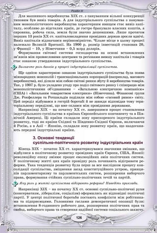 Розділ ІІІ
126126
Äëÿ ìàøèííîãî âèðîáíèöòâà ÕІÕ ñò. ç ïàíóâàííÿì âіëüíîї êîíêóðåíöії
òèïîâèì áóâ âèâіç òîâàðіâ. À äëÿ іíäóñòðіàëüíîãî ñóñïіëüñòâà ç ïàíóâàí-
íÿì ìîíîïîëіñòè÷íîãî âèðîáíèöòâà õàðàêòåðíèì ÿâèùåì ñòàє âèâіç êàïі-
òàëó, îñîáëèâî äî âіäñòàëèõ êðàїí, äå ãîñòðî áðàêóâàëî âëàñíèõ êîøòіâ, à
ñèðîâèíà, ðîáî÷à ñèëà, çåìëÿ áóëè çíà÷íî äåøåâøèìè. Ëèøå ïðîòÿãîì
ïåðøèõ 13 ðîêіâ XX ñò. êàïіòàëîâêëàäåííÿ ïðîâіäíèõ äåðæàâ çðîñëè âäâі÷і.
Âèâіç êàïіòàëіâ âіäçíà÷àâñÿ íåðіâíîìіðíіñòþ. ×іëüíå ìіñöå â öüîìó ïðîöåñі
íàëåæàëî Âåëèêіé Áðèòàíії. Íà 1900 ð. ðîçìіð іíâåñòèöіé ñòàíîâèâ 20,
ó Ôðàíöії – 10, ó Íіìå÷÷èíè – 0,5 ìëðä äîëàðіâ.
Ôîðìóâàííÿ ñâіòîâîї ñèñòåìè ãîñïîäàðñòâà íà îñíîâі âñòàíîâëåíèõ
çâ’ÿçêіâ ìіæ ïðîìèñëîâèìè öåíòðàìè òà ðåãіîíàìè âèâîçó êàïіòàëіâ і òîâàðіâ
ñòàє îçíàêîþ óòâåðäæåííÿ іíäóñòðіàëüíîãî ñóñïіëüñòâà.
Âèçíà÷òå ðîëü áàíêіâ ó ïðîöåñі іíäóñòðіàëіçàöії ñóñïіëüñòâà.
Ùå îäíієþ õàðàêòåðíîþ îçíàêîþ іíäóñòðіàëüíîãî ñóñïіëüñòâà áóëà ïîÿâà
ìіæíàðîäíèõ ìîíîïîëіé і òðàíñíàöіîíàëüíèõ êîðïîðàöіé (íàïðèêëàä, ìàñîâîãî
âèðîáíèöòâà), ÿêі äіëèëè ìіæ ñîáîþ ñâіòîâі ðèíêè çáóòó é âèðîáíèöòâà òîâàðіâ.
Òàê, ó 1907 ð. áóëî óêëàäåíî óãîäó ïðî ïîäіë ñâіòîâîãî ðèíêó і ñïіâïðàöþ ìіæ
ìîíîïîëіñòè÷íèìè îá’єäíàííÿìè – «Çàãàëüíîþ åëåêòðè÷íîþ êîìïàíієþ»
(ÑØÀ) і «Çàãàëüíèì òîâàðèñòâîì åëåêòðèêè» (Íіìå÷÷èíà). Ôіíàíñîâі ãðóïè
Äæ. Ðîêôåëëåðà òà Ðîòøèëüäіâ ïîäіëèëè ìіæ ñîáîþ «ãàñîâèé ðèíîê» ñâіòó.
Öåé ïåðåäіë âіäáóâàâñÿ â ãîñòðіé áîðîòüáі é íå çàâæäè âіäïîâіäàâ òîìó òåðè-
òîðіàëüíîìó ïåðåäіëîâі, ùî âæå ñêëàâñÿ ìіæ ïðîâіäíèìè äåðæàâàìè.
Íàïðèêіíöі XIX – íà ïî÷àòêó XX ñò. çàâåðøèâñÿ ïðîöåñ ñòàíîâëåííÿ
іíäóñòðіàëüíîãî ñóñïіëüñòâà â êðàїíàõ Єâðîïåéñüêîãî êîíòèíåíòó òà â Ïіâ-
íі÷íіé Àìåðèöі. Öі êðàїíè ñêëàäàëè çîíó ïðèñêîðåíîãî іíäóñòðіàëüíîãî
ðîçâèòêó, òîäі ÿê êðàїíè Ñõіäíîї òà Ïіâäåííî-Ñõіäíîї Єâðîïè, âêëþ÷àþ÷è
é Ðîñіþ, à â Àçії – ßïîíіþ, ñêëàäàëè çîíó ðîçâèòêó êðàїí, ùî íàçäîãàíÿ-
þòü ïåðåäîâі іíäóñòðіàëüíі êðàїíè.
3. Основні тенденції
суспільно-політичного розвитку індустріальних країн
Êіíåöü XIX – ïî÷àòîê XX ñò. õàðàêòåðèçóâàâñÿ çíà÷íèìè çìіíàìè, ùî
âіäáóëèñÿ â ïîëіòè÷íîìó ðîçâèòêó ïðîâіäíèõ êðàїí Єâðîïè, ÑØÀ, ßïîíії:
ðåâîëþöіéíó åïîõó çìіíþє ïðîöåñ åâîëþöіéíèõ çìіí ïîëіòè÷íèõ ñèñòåì.
Ó ïîëіòè÷íîìó æèòòі öèõ êðàїí ïðîâіäíó ðîëü ïî÷èíàþòü âіäіãðàâàòè ðå-
ôîðìè. Òàêà òåíäåíöіÿ ðîçâèòêó áóëà ïåðø çà âñå íàñëіäêîì ïðîöåñó êîí-
ñîëіäàöії ñóñïіëüñòâà, çìіöíåííÿ çàñàä êîíñòèòóöіéíîãî óñòðîþ, ïðèíöè-
ïіâ ïàðëàìåíòàðèçìó òà ïàðëàìåíòñüêèõ ñèñòåì, ðîçøèðåííÿ âèáîð÷îãî
ïðàâà, ôîðìóâàííÿ ñòіéêèõ ñóñïіëüíî-ïîëіòè÷íèõ òå÷іé òà ïàðòіé.
ßêó ðîëü ó æèòòі ñóñïіëüñòâà âіäіãðàþòü ðåôîðìè? Íàâåäіòü ïðèêëàäè.
Íàïðèêіíöі XIX – íà ïî÷àòêó XX ñò. îñíîâíі ñóñïіëüíî-ïîëіòè÷íі ðóõè
(êîíñåðâàòèçì, ëіáåðàëіçì, ñîöіàëіçì) îôîðìèëèñü ÿê âіäïîâіäíі ïîëіòè÷íі
ïàðòії. Ó öåíòðі ïîëіòè÷íîї áîðîòüáè ïîñòàþòü êîíôëіêòè ìіæ ðîáіòíèêà-
ìè òà ïіäïðèєìöÿìè. Ãîëîâíèìè ãàñëàìè äåìîêðàòè÷íîї îïîçèöії áóëè:
âñòàíîâëåííÿ 8-ãîäèííîãî ðîáî÷îãî äíÿ, ðîçøèðåííÿ ïîëіòè÷íèõ ïðàâ òà
ñâîáîä, âèáîð÷îãî ïðàâà òà ñòâîðåííÿ íàäіéíîї ñèñòåìè ñîöіàëüíîãî çàõèñòó.
 