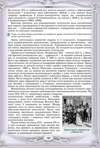 Розділ ІІІ
7712712712712127127
Äî ïî÷àòêó XX ñò. ðîáіòíè÷èé ðóõ äîìіãñÿ çíà÷íèõ óñïіõіâ ó çàáåçïå÷åííі
ñîöіàëüíèõ і ïîëіòè÷íèõ ïðàâ ðîáіòíèöòâà. Ìàéæå â óñіõ êðàїíàõ áóëî
ñòâîðåíî ïðîôñïіëêè é ñîöіàë-äåìîêðàòè÷íі ïàðòії, ÿêі êîîðäèíóâàëè
ñâîþ äіÿëüíіñòü ó ìåæàõ ІІ Іíòåðíàöіîíàëó, ùî ïîñòàâ ó 1889 ð. íà çàìіíó
І Іíòåðíàöіîíàëó (1864–1889).
Âàæëèâå çíà÷åííÿ äëÿ äåìîêðàòèçàöії ñóñïіëüñòâà ìàëî ïîñëàáëåííÿ
ðîëі öåðêâè, âіäîêðåìëåííÿ її âіä äåðæàâè òà ñâіòñüêîї âëàäè, ñåêóëÿðèçàöіÿ
(âіä ëàò. – «ñâіòñüêèé») ãðîìàäñüêîї ñâіäîìîñòі, óòâåðäæåííÿ çàñàä ñâіòñüêîї
îñâіòè òà ñâіòñüêîãî âèõîâàííÿ.
×îìó, íà âàøó äóìêó, ðîçøèðåííÿ âèáîð÷îãî ïðàâà íàëåæàëî äî ïåðøî÷åðãîâèõ
âèìîã ñóñïіëüñòâà?
Çìіíè ñâіòîãëÿäíèõ öіííîñòåé ëþäèíè òà її ïñèõîëîãії, óòâåðäæåííÿ
äóõó ïіäïðèєìíèöòâà, ðàöіîíàëіçìó, іíäèâіäóàëіçìó òà ïðàãìàòèçìó – ùå
îäíà îçíàêà іíäóñòðіàëüíîãî ñóñïіëüñòâà. Óïðîâàäæóєòüñÿ ñèñòåìà çàãàëü-
íîї îñâіòè. Çàðîäæóєòüñÿ ìàñîâà êóëüòóðà. Öі ñêëàäîâі êóëüòóðíîãî æèòòÿ
є âàæëèâèìè ðèñàìè іíäóñòðіàëüíîãî ñóñïіëüñòâà.
Çìіíþєòüñÿ ñòàíîâèùå æіíêè. Íàïðèêіíöі XIX – ïî÷àòêó XX ñò. ó Âåëè-
êіé Áðèòàíії ðîçãîðòàєòüñÿ ðóõ – ñóôðàæèçì – çà íàäàííÿ æіíêàì îäíàêî-
âèõ іç ÷îëîâіêàìè âèáîð÷èõ ïðàâ. Ó 1867 ð. ïіñëÿ ñïðîáè âíåñòè ó Äðóãèé
Áіëëü ïðî ðåôîðìó ïîëîæåííÿ ïðî çàãàëüíå âèáîð÷å ïðàâî ïî÷àëè ñòâîðþâà-
òèñÿ ñïіëüíîòè, ùî àãіòóâàëè çà ïîøèðåííÿ âèáîð÷îãî ïðàâà íà æіíîê. Ïðîòå
ñóôðàæèñòêè íå äîñÿãëè óñïіõó ó ñâîїõ ñïðîáàõ ïåðåêîíàòè â öüîìó ÷ëåíіâ
ïàðëàìåíòó. 1903 ð. Åìіëіÿ Ïåíêõîðñò çàñíóâàëà Ãðîìàäñüêó і ïîëіòè÷íó
ñïіëêó æіíîê, ùî, íà âіäìіíó âіä âèêëþ÷íî ìèðíèõ ìåòîäіâ ñóôðàæèñòîê,
äîïóñêàëà çàñòîñóâàííÿ íàñèëüíèöüêèõ çàñîáіâ, ó òîìó ÷èñëі äåìîíñòðàöії,
çðèâ äåáàòіâ ó Ïàëàòі ïðåäñòàâíèêіâ і ïóáëі÷íèõ çіáðàíü, à òàêîæ çíèùåííÿ
ìàéíà. Ïіñëÿ íåâäàëîї ñïðîáè óõâàëèòè â 1911 ð. çàêîí ïðî íàäàííÿ æіíêàì
âèáîð÷èõ ïðàâ ñóôðàæèñòêè äåäàëі ÷àñòіøå ñòàëè âäàâàòèñÿ äî íàñèëüíèöü-
êèõ ìåòîäіâ, à îïèíèâøèñü ó â’ÿçíèöÿõ, âëàøòîâóâàëè ãîëîäíі ñòðàéêè.
Îäíàê öå ëèøå âіäøòîâõíóëî âіä íèõ ïîìіðêîâàíèõ ïðèõèëüíèêіâ.
Ôîðìóâàííÿ ñâіòîâîї ñèñòåìè ãîñïîäàðþâàííÿ íà îñíîâі åêñïàíñії єâðî-
ïåéñüêîãî êàïіòàëó íåðіäêî çäіéñíþâàëîñÿ íàñèëüíèöüêèìè ìåòîäàìè. Íà
çëàìі XIX–XX ñò. çàâåðøèâñÿ ïðîöåñ ñòâîðåííÿ
êîëîíіàëüíèõ іìïåðіé, íàéáіëüøîþ і íàéáà-
ãàòøîþ ç ÿêèõ áóëà áðèòàíñüêà. Âàæëèâîþ
ïåðåäóìîâîþ òàêîãî ñòàíîâèùà Âåëèêîї Áðè-
òàíії ñòàëî її ïàíóâàííÿ íà ìîðÿõ. Æîäíà
äåðæàâà ñâіòó íå ìîãëà íàâіòü çðіâíÿòèñÿ ç її
âіéñüêîâî-ìîðñüêîþ ìîãóòíіñòþ. Ïðîòå òàêå
ñòàíîâèùå âèêëèêàëî íåçàäîâîëåííÿ Íіìå÷-
÷èíè, ÿêà øâèäêèìè òåìïàìè íàçäîãàíÿëà
«âîëîäàðêó ìîðіâ» і âèìàãàëà ñâîєї ÷àñòèíè
êîëîíіàëüíèõ âîëîäіíü.
Òàêèì ÷èíîì, íà êіíåöü XIX – ïî÷àòîê ÕÕ ñò.
ó ñâіòі ñêëàëàñÿ ïðèíöèïîâî íîâà ñèñòåìà âіä-
íîñèí, ÿêà ïðèçâåëà äî ôîðìóâàííÿ âіéñüêîâî-
ïîëіòè÷íèõ ñîþçіâ ïðîâіäíèõ äåðæàâ ñâіòó äëÿ
çàõèñòó òà çàâîþâàííÿ ñâіòîâîї ïåðøîñòі.
Демонстрація суфражисток
у Вашингтоні
 