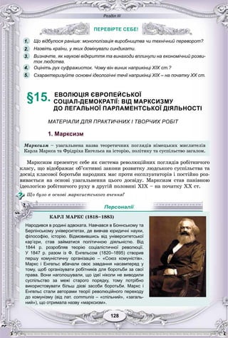Розділ ІІІ
128128
ПЕРЕВІРТЕ СЕБЕ!
Що відбулося раніше: монополізація виробництва чи технічний переворот?
Назвіть країни, у яких домінували синдикати.
Визначте, як наукові відкриття та винаходи вплинули на економічний розви-
ток людства.
Оцініть рух суфражисток. Чому він виник наприкінці XIX ст.?
Схарактеризуйте основні ідеологічні течії наприкінці XIX – на початку XX ст.
§15. ЕВОЛЮЦІЯ ЄВРОПЕЙСЬКОЇ
СОЦІАЛ-ДЕМОКРАТІЇ: ВІД МАРКСИЗМУ
ДО ЛЕГАЛЬНОЇ ПАРЛАМЕНТСЬКОЇ ДІЯЛЬНОСТІ
МАТЕРІАЛИ ДЛЯ ПРАКТИЧНИХ І ТВОРЧИХ РОБІТ
1. Марксизм
Ìàðêñèçì – óçàãàëüíåíà íàçâà òåîðåòè÷íèõ ïîãëÿäіâ íіìåöüêèõ ìèñëèòåëіâ
Êàðëà Ìàðêñà òà Ôðіäðіõà Åíãåëüñà íà іñòîðіþ, ïîëіòèêó òà ñóñïіëüñòâî çàãàëîì.
Ìàðêñèçì ïðåçåíòóє ñåáå ÿê ñèñòåìà ðåâîëþöіéíèõ ïîãëÿäіâ ðîáіòíè÷îãî
êëàñó, ùî âіäîáðàæàє îá’єêòèâíі çàêîíè ðîçâèòêó ëþäñüêîãî ñóñïіëüñòâà òà
äîñâіä êëàñîâîї áîðîòüáè íàðîäíèõ ìàñ ïðîòè åêñïëóàòàòîðіâ і ïîñòіéíî ðîç-
âèâàєòüñÿ íà îñíîâі óçàãàëüíåííÿ öüîãî äîñâіäó. Ìàðêñèçì ñòàâ ïàíіâíîþ
іäåîëîãієþ ðîáіòíè÷îãî ðóõó â äðóãіé ïîëîâèíі XIX – íà ïî÷àòêó XÕ ñò.
Ùî áóëî â îñíîâі ìàðêñèñòñüêîãî â÷åííÿ?
Берлінському університетах, де вивчав юридичні науки,
філософію, історію. Відмовившись від університетської
кар’єри, став займатися політичною діяльністю. Від
1844 р. розробляв теорію соціалістичної революції.
У 1847 р. разом із Ф. Енгельсом (1820–1895) створив
першу комуністичну організацію – «Союз комуністів».
Маркс і Енгельс вбачали своє завдання насамперед у
тому, щоб організувати робітників для боротьби за свої
права. Вони наголошували, що ідеї ніколи не виводили
суспільство за межі старого порядку, тому потрібно
використовувати більш дієві засоби боротьби. Маркс і
Енгельс стали авторами теорії революційного переходу
до комунізму (від лат. соmmunis – «спільний», «загаль-s
ний»), що отримала назву «марксизм».
ПЕРЕВІРТЕ СЕБЕ!
1.
2.
3.
5.
4.
ÊÀÐË ÌÀÐÊÑ (1818–1883)
Народився в родині адвоката. Навчався в Боннському та
Персоналії
 