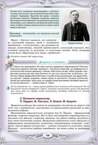 Розділ ІІІ
99129129129129129129
Основні його положення проголошували: у капіталіс-
тичному суспільстві є два антагоністичних класи (про-
летаріат і буржуазія), боротьба між якими є основою
суспільного прогресу. Побудова соціалізму неминуча
без соціалістичної революції і встановлення диктатури
пролетаріату; для перемоги в цій боротьбі робітничому
класу потрібно створити власну політичну партію і взяти
владу в свої руки.
Ïðîëåòàð – íåçàìîæíèé, àëå þðèäè÷íî âіëüíèé
ãðîìàäÿíèí.
Ìàðêñ і Åíãåëüñ ââàæàëè, ùî êîìóíіçì –
öå ñóñïіëüíèé ïîðÿäîê, ÿêèé є «àñîöіàöієþ
âèðîáíèêіâ», «ñóñïіëüñòâîì», ùî çàñíîâàíå íà
çàñàäàõ êîëåêòèâіçìó, âåëèêіé ïðîìèñëîâîñòі, ñóñïіëüíіé âëàñíîñòі, áåç-
êëàñîâіé ñòðóêòóðі òà ðîçïîäіëó іç ñóñïіëüíèõ çàïàñіâ. Їõíіì îñíîâíèì
ãàñëîì áóëî «Ïðîëåòàðі âñіõ êðàїí, єäíàéòåñÿ!».
Íàçâіòü îñíîâíі іäåї ìàðêñèçìó.
мислове суспільство має свою болячку, як і всі інші суспільства: ця болячка – ро-
бітники. Немає фабрик без робітників, а з робітничим населенням, яке дедалі біль-
ше зростає і завжди нужденне, немає спокою в суспільстві. Сучасне суспільство
загине від пролетарів, якщо воно не спробує всіма можливими засобами виділити
їм частку власності», – писав історик Є. Тарле.
ßê âè ââàæàєòå, ÷è є òàêà îöіíêà ðîáіòíè÷îãî ïèòàííÿ îá’єêòèâíîþ? ßê âè
ðîçóìієòå âèñëіâ іñòîðèêà Є. Òàðëå: «Ñó÷àñíå ñóñïіëüñòâî çàãèíå âіä ïðîëåòà-
ðіâ, ÿêùî âîíî íå ñïðîáóє âñіìà ìîæëèâèìè çàñîáàìè âèäіëèòè їì ÷àñòêó
âëàñíîñòі»?
2. Опоненти марксизму:
П. Прудон, Ф. Лассаль, Л. Бланкі, М. Бакунін
Ìàðêñèñòñüêèé ðóõ áóâ çîâñіì íå îäíîðіäíèì: âіí ìіñòèâ ÿê ïðàâі é ëіâі
òå÷ії, òàê і öåíòðèñòñüêі, ïîäіëÿþ÷èñü íà ïðèõèëüíèêіâ ðåâîëþöії òà ïðè-
õèëüíèêіâ ðåôîðì.
Ïðîòèâíèêîì ìàðêñèñòñüêîї äîêòðèíè áóâ Ï. Ïðóäîí – ôðàíöóçüêèé
ôіëîñîô, òåîðåòèê àíàðõіçìó. Âіí òà éîãî ïîñëіäîâíèêè ïåðøîïðè÷èíó ñî-
öіàëüíîãî çëà âáà÷àëè â äåðæàâі; ââàæàëè, ùî äіéñíà ñâîáîäà íåñóìіñíà ç
áóäü-ÿêîþ ïîëіòè÷íîþ âëàäîþ. Âèçâîëåííÿ ðîáіòíè÷îãî êëàñó âáà÷àëîñü ó
ðåôîðìóâàííі çàêîíîäàâñòâà, ðîçâèòêîâі êîîïåðàòèâíèõ àñîöіàöіé і ñòâî-
ðåííі «òðåòüîї ôîðìè ñóñïіëüñòâà» – ñèíòåçó ñïіëüíîñòі òà âëàñíîñòі. Іäåàë
Ïðóäîíà – ñóñïіëüñòâî äðіáíèõ âèðîáíèêіâ, ùî ìàþòü ðіâíó çà ðîçìіðàìè
âëàñíіñòü.
«Нема чого приховувати: бо чому слугують вдавання й замовчування? Ліонське
повстання відкрило жахливу таємницю – внутрішню боротьбу, що відбувається в
суспільстві між класом заможних і класом, який нічого не має. Наше торгове і про-
Фрідріх Енгельс
 
