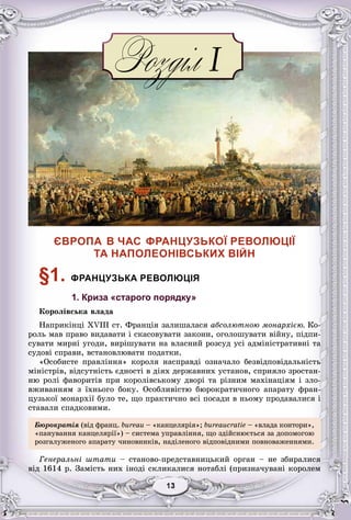33131313131313
ЄВРОПА В ЧАС ФРАНЦУЗЬКОЇ РЕВОЛЮЦІЇ
ТА НАПОЛЕОНІВСЬКИХ ВІЙН
§1. ФРАНЦУЗЬКА РЕВОЛЮЦІЯ
1. Криза «старого порядку»
Êîðîëіâñüêà âëàäà
Íàïðèêіíöі XVIII ñò. Ôðàíöіÿ çàëèøàëàñÿ àáñîëþòíîþ ìîíàðõієþ. Êî-
ðîëü ìàâ ïðàâî âèäàâàòè і ñêàñîâóâàòè çàêîíè, îãîëîøóâàòè âіéíó, ïіäïè-
ñóâàòè ìèðíі óãîäè, âèðіøóâàòè íà âëàñíèé ðîçñóä óñі àäìіíіñòðàòèâíі òà
ñóäîâі ñïðàâè, âñòàíîâëþâàòè ïîäàòêè.
«Îñîáèñòå ïðàâëіííÿ» êîðîëÿ íàñïðàâäі îçíà÷àëî áåçâіäïîâіäàëüíіñòü
ìіíіñòðіâ, âіäñóòíіñòü єäíîñòі â äіÿõ äåðæàâíèõ óñòàíîâ, ñïðèÿëî çðîñòàí-
íþ ðîëі ôàâîðèòіâ ïðè êîðîëіâñüêîìó äâîðі òà ðіçíèì ìàõіíàöіÿì і çëî-
âæèâàííÿì ç їõíüîãî áîêó. Îñîáëèâіñòþ áþðîêðàòè÷íîãî àïàðàòó ôðàí-
öóçüêîї ìîíàðõії áóëî òå, ùî ïðàêòè÷íî âñі ïîñàäè â íüîìó ïðîäàâàëèñÿ і
ñòàâàëè ñïàäêîâèìè.
Áþðîêðàòіÿ (âіä ôðàíö. bureau – «êàíöåëÿðіÿ»; bureaucratie – «âëàäà êîíòîðè»,
«ïàíóâàííÿ êàíöåëÿðії») – ñèñòåìà óïðàâëіííÿ, ùî çäіéñíþєòüñÿ çà äîïîìîãîþ
ðîçãàëóæåíîãî àïàðàòó ÷èíîâíèêіâ, íàäіëåíîãî âіäïîâіäíèìè ïîâíîâàæåííÿìè.
Ãåíåðàëüíі øòàòè – ñòàíîâî-ïðåäñòàâíèöüêèé îðãàí – íå çáèðàëèñÿ
âіä 1614 ð. Çàìіñòü íèõ іíîäі ñêëèêàëèñÿ íîòàáëі (ïðèçíà÷óâàíі êîðîëåì
 