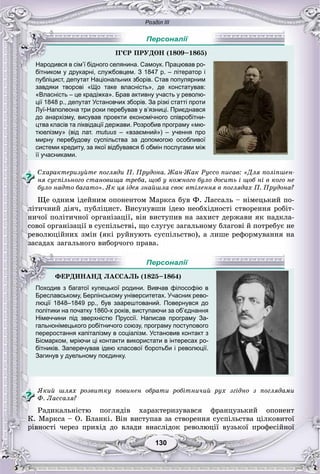 Розділ ІІІ
130130
бітником у друкарні, службовцем. З 1847 р. – літератор і
публіцист, депутат Національних зборів. Став популярним
завдяки творові «Що таке власність», де констатував:
«Власність – це крадіжка». Брав активну участь у револю-
ції 1848 р., депутат Установчих зборів. За різкі статті проти
Луї-Наполеона три роки перебував у в’язниці. Приєднався
до анархізму, висував проекти економічного співробітни-
цтва класів та ліквідації держави. Розробив програму «мю-
тюелізму» (від лат. mutuus – «взаємний») – учення проs
мирну перебудову суспільства за допомогою особливої
системи кредиту, за якої відбувався б обмін послугами між
її учасниками.
Ñõàðàêòåðèçóéòå ïîãëÿäè Ï. Ïðóäîíà. Æàí-Æàê Ðóññî ïèñàâ: «Äëÿ ïîëіïøåí-
íÿ ñóñïіëüíîãî ñòàíîâèùà òðåáà, ùîá ó êîæíîãî áóëî äîñèòü і ùîá íі â êîãî íå
áóëî íàäòî áàãàòî». ßê öÿ іäåÿ çíàéøëà ñâîє âòіëåííÿ â ïîãëÿäàõ Ï. Ïðóäîíà?
Ùå îäíèì іäåéíèì îïîíåíòîì Ìàðêñà áóâ Ô. Ëàññàëü – íіìåöüêèé ïî-
ëіòè÷íèé äіÿ÷, ïóáëіöèñò. Âèñóíóâøè іäåþ íåîáõіäíîñòі ñòâîðåííÿ ðîáіò-
íè÷îї ïîëіòè÷íîї îðãàíіçàöії, âіí âèñòóïèâ íà çàõèñò äåðæàâè ÿê íàäêëà-
ñîâîї îðãàíіçàöії â ñóñïіëüñòâі, ùî ñëóãóє çàãàëüíîìó áëàãîâі é ïîòðåáóє íå
ðåâîëþöіéíèõ çìіí (ÿêі ðóéíóþòü ñóñïіëüñòâî), à ëèøå ðåôîðìóâàííÿ íà
çàñàäàõ çàãàëüíîãî âèáîð÷îãî ïðàâà.
Бреславському, Берлінському університетах. Учасник рево-
люції 1848–1849 рр., був заарештований. Повернувся до
політики на початку 1860-х років, виступаючи за об’єднання
Німеччини під зверхністю Пруссії. Написав програму За-
гальнонімецького робітничого союзу, програму поступового
переростання капіталізму в соціалізм. Установив контакт з
Бісмарком, мріючи ці контакти використати в інтересах ро-
бітників. Заперечував ідею класової боротьби і революції.
Загинув у дуельному поєдинку.
ßêèé øëÿõ ðîçâèòêó ïîâèíåí îáðàòè ðîáіòíè÷èé ðóõ çãіäíî ç ïîãëÿäàìè
Ô. Ëàññàëÿ?
Ðàäèêàëüíіñòþ ïîãëÿäіâ õàðàêòåðèçóâàâñÿ ôðàíöóçüêèé îïîíåíò
Ê. Ìàðêñà – Î. Áëàíêі. Âіí âèñòóïàâ çà ñòâîðåííÿ ñóñïіëüñòâà öіëêîâèòîї
ðіâíîñòі ÷åðåç ïðèõіä äî âëàäè âíàñëіäîê ðåâîëþöії âóçüêîї ïðîôåñіéíîї
Ï’ЄÐ ÏÐÓÄÎÍ (1809–1865)))
Народився в сім’ї бідного селянина. Самоук. Працював ро-
Персоналії
ÔÅÐÄÈÍÀÍÄ ËÀÑÑÀËÜ (1825–1864)
Походив з багатої купецької родини. Вивчав філософію в
Персоналії
 