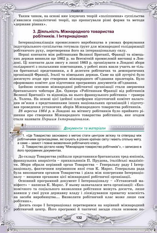 Розділ ІІІ
132132
Òàêèì ÷èíîì, íà îñíîâі âæå іñíóþ÷èõ òåîðіé «ïîëіïøåííÿ» ñóñïіëüñòâà
ç’ÿâèëèñÿ ñîöіàëіñòè÷íі òåîðії, ùî ïðîïàãóâàëè ðіçíі ôîðìè òà ìåòîäè
«äåðæàâè ðіâíèõ».
3. Діяльність Міжнародного товариства
робітників. І Інтернаціонал
Іíòåðíàöіîíàëіçàöіÿ ïðîìèñëîâîãî âèðîáíèöòâà â óìîâàõ ôîðìóâàííÿ
іíäóñòðіàëüíîãî ñóñïіëüñòâà ãîòóâàëà ґðóíò äëÿ ìіæíàðîäíîї ñîëіäàðèçàöії
ðîáіòíè÷îãî ðóõó, ïåðåòâîðåííÿ éîãî íà іíòåðíàöіîíàëüíó ñèëó.
Ïåðøі êîíòàêòè ìіæ ðîáіòíèêàìè Âåëèêîї Áðèòàíії, Ôðàíöії òà íіìåöü-
êèõ äåðæàâ âèíèêëè ùå 1862 ð. íà Âñåñâіòíіé ïðîìèñëîâіé âèñòàâöі â Ëîí-
äîíі. Öі êîíòàêòè äàëè çìîãó â ëèïíі 1863 ð. îðãàíіçóâàòè â Ëîíäîíі çáîðè
ñîëіäàðíîñòі ç ïîëüñüêèìè ïîâñòàíöÿìè, ó ðîáîòі ÿêèõ âçÿëè ó÷àñòü íå òіëü-
êè áðèòàíñüêі ïðåäñòàâíèêè, à é äåëåãàòè ðîáіòíè÷èõ òà äåìîêðàòè÷íèõ
îðãàíіçàöіé Ôðàíöії, Іòàëії òà íіìåöüêèõ äåðæàâ. Ñàìå íà öіé çóñòðі÷і áóëî
äîñÿãíóòî çãîäè ïðî ñòâîðåííÿ ìіæíàðîäíîãî îá’єäíàííÿ ïðîëåòàðіâ. Áóëî
ñôîðìîâàíî êîìіòåò äëÿ ïіäãîòîâêè ïðîãðàìíèõ äîêóìåíòіâ îá’єäíàííÿ.
Іäåéíîþ îñíîâîþ ìіæíàðîäíîї ðîáіòíè÷îї îðãàíіçàöії ñòàëè çâåðíåííÿ
áðèòàíñüêîãî ÷îáîòàðÿ Äæ. Îäæåðà «Ðîáіòíèêàì Ôðàíöії âіä ðîáіòíèêіâ
Âåëèêîї Áðèòàíії» òà âіäïîâіäü íà íüîãî ôðàíöóçüêîãî ðîáіòíèêà – ãðàâåðà
À. Òîëåíà. Íà îñíîâі öієї іäåéíîї ïëàòôîðìè ïіäãîòîâ÷èé êîìіòåò íàëàãî-
äèâ çâ’ÿçêè ç ïðåäñòàâíèêàìè іíøèõ íàöіîíàëüíèõ îðãàíіçàöіé і ïіäãîòó-
âàâ ïðîâåäåííÿ óñòàíîâ÷èõ çáîðіâ Ìіæíàðîäíîãî òîâàðèñòâà ðîáіòíèêіâ.
28 âåðåñíÿ 1864 ð. â Ëîíäîíі íà ìіòèíãó ðîáіòíèêіâ áóëî ïðèéíÿòî ðі-
øåííÿ ïðî ñòâîðåííÿ Ìіæíàðîäíîãî òîâàðèñòâà ðîáіòíèêіâ, ÿêå çãîäîì
ñòàëè íàçèâàòè Ïåðøèì Іíòåðíàöіîíàëîì.
2. Товариство дістало назву “Міжнародне товариство робітників”», – записано в
його програмних документах.
Äî ñêëàäó Òîâàðèñòâà óâіéøëè ïðåäñòàâíèêè áðèòàíñüêèõ òðåä-þíіîíіâ,
ôðàíöóçüêèõ àíàðõіñòіâ – ïðèõèëüíèêіâ Ï. Ïðóäîíà, іòàëіéñüêі ìàäçіíіñ-
òè. Çáîðè îáðàëè êåðіâíèé îðãàí Òîâàðèñòâà – Ãåíåðàëüíó ðàäó І Іíòåð-
íàöіîíàëó, ôàêòè÷íèì êåðіâíèêîì ÿêîї ñòàâ Ê. Ìàðêñ. Ãåíåðàëüíà ðàäà
áóëà âèêîíàâ÷èì îðãàíîì Òîâàðèñòâà і äіÿëà ìіæ êîíãðåñàìè Іíòåðíàöіî-
íàëó – âèùèìè îðãàíàìè öієї ìіæíàðîäíîї ðîáіòíè÷îї îðãàíіçàöії.
Îñíîâíèé ïðîãðàìíèé äîêóìåíò І Іíòåðíàöіîíàëó – «Óñòàíîâ÷èé ìà-
íіôåñò» – íàïèñàâ Ê. Ìàðêñ. Ó íüîìó çàçíà÷àëàñÿ ìåòà îðãàíіçàöії: «Åêî-
íîìі÷íîãî òà ñîöіàëüíîãî âèçâîëåííÿ ðîáіòíèêè ìîæóòü äîñÿãòè, ëèøå
âçÿâøè ó ñâîї ðóêè äåðæàâíó âëàäó і ëіêâіäóâàâøè ïðèâàòíó âëàñíіñòü
íà çàñîáè âèðîáíèöòâà... Âèçâîëèòè ðîáіòíè÷èé êëàñ ìîæå ëèøå ñàì
ðîáіòíèê».
Äîñèòü ñêîðî І Іíòåðíàöіîíàë ïåðåòâîðèâñÿ íà êåðіâíèé ìіæíàðîäíèé
ðîáіòíè÷èé öåíòð. Éîãî ïðîãðàìíі é òàêòè÷íі çàñàäè ñòàëè îñíîâîþ ïî-
111.11 «Це Товариство засновано з метою стати центром зв’язку та співпраці між
робітничими організаціями, які існують в різних країнах світу і мають спільну мету,
а саме – захист і повне визволення робітничого класу.
 