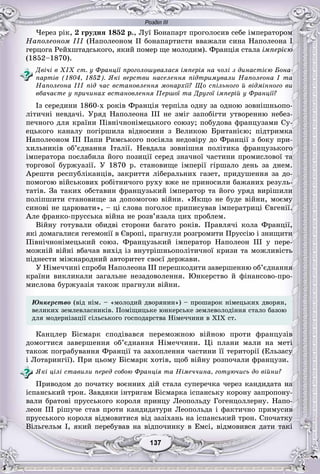 Розділ ІІІ
77137137137137137137
×åðåç ðіê, 2 ãðóäíÿ 1852 ð., Ëóї Áîíàïàðò ïðîãîëîñèâ ñåáå іìïåðàòîðîì
Íàïîëåîíîì III (Íàïîëåîíîì II áîíàïàðòèñòè ââàæàëè ñèíà Íàïîëåîíà І
ãåðöîãà Ðåéõøòàäñüêîãî, ÿêèé ïîìåð ùå ìîëîäèì). Ôðàíöіÿ ñòàëà іìïåðієþ
(1852–1870).
Äâі÷і â XIX ñò. ó Ôðàíöії ïðîãîëîøóâàëàñÿ іìïåðіÿ íà ÷îëі ç äèíàñòієþ Áîíà-
ïàðòіâ (1804, 1852). ßêі âåðñòâè íàñåëåííÿ ïіäòðèìóâàëè Íàïîëåîíà І òà
Íàïîëåîíà III ïіä ÷àñ âñòàíîâëåííÿ ìîíàðõії? Ùî ñïіëüíîãî é âіäìіííîãî âè
âáà÷àєòå ó ïðè÷èíàõ âñòàíîâëåííÿ Ïåðøîї òà Äðóãîї іìïåðіé ó Ôðàíöії?
Іç ñåðåäèíè 1860-õ ðîêіâ Ôðàíöіÿ òåðïіëà îäíó çà îäíîþ çîâíіøíüîïî-
ëіòè÷íі íåâäà÷і. Óðÿä Íàïîëåîíà III íå çìіã çàïîáіãòè óòâîðåííþ íåáåç-
ïå÷íîãî äëÿ êðàїíè Ïіâíі÷íîíіìåöüêîãî ñîþçó; ïîáóäîâà ôðàíöóçàìè Ñó-
åöüêîãî êàíàëó ïîãіðøèëà âіäíîñèíè ç Âåëèêîþ Áðèòàíієþ; ïіäòðèìêà
Íàïîëåîíîì III Ïàïè Ðèìñüêîãî ïîñіÿëà íåäîâіðó äî Ôðàíöії ç áîêó ïðè-
õèëüíèêіâ îá’єäíàííÿ Іòàëії. Íåâäàëà çîâíіøíÿ ïîëіòèêà ôðàíöóçüêîãî
іìïåðàòîðà ïîñëàáèëà éîãî ïîçèöії ñåðåä çíà÷íîї ÷àñòèíè ïðîìèñëîâîї òà
òîðãîâîї áóðæóàçії. Ó 1870 ð. ñòàíîâèùå іìïåðії ãіðøàëî äåíü çà äíåì.
Àðåøòè ðåñïóáëіêàíöіâ, çàêðèòòÿ ëіáåðàëüíèõ ãàçåò, ïðèäóøåííÿ çà äî-
ïîìîãîþ âіéñüêîâèõ ðîáіòíè÷îãî ðóõó âæå íå ïðèíîñèëè áàæàíèõ ðåçóëü-
òàòіâ. Çà òàêèõ îáñòàâèí ôðàíöóçüêèé іìïåðàòîð òà éîãî óðÿä âèðіøèëè
ïîëіïøèòè ñòàíîâèùå çà äîïîìîãîþ âіéíè. «ßêùî íå áóäå âіéíè, ìîєìó
ñèíîâі íå öàðþâàòè», – öі ñëîâà ïîãîëîñ ïðèïèñóâàâ іìïåðàòðèöі Єâãåíії.
Àëå ôðàíêî-ïðóññüêà âіéíà íå ðîçâ’ÿçàëà öèõ ïðîáëåì.
Âіéíó ãîòóâàëè îáèäâі ñòîðîíè áàãàòî ðîêіâ. Ïðàâëÿ÷і êîëà Ôðàíöії,
ÿêі äîìàãàëèñÿ ãåãåìîíії â Єâðîïі, ïðàãíóëè ðîçãðîìèòè Ïðóññіþ і çíèùèòè
Ïіâíі÷íîíіìåöüêèé ñîþç. Ôðàíöóçüêèé іìïåðàòîð Íàïîëåîí III ó ïåðå-
ìîæíіé âіéíі âáà÷àâ âèõіä іç âíóòðіøíüîïîëіòè÷íîї êðèçè òà ìîæëèâіñòü
ïіäíåñòè ìіæíàðîäíèé àâòîðèòåò ñâîєї äåðæàâè.
Ó Íіìå÷÷èíі ñïðîáè Íàïîëåîíà III ïåðåøêîäèòè çàâåðøåííþ îá’єäíàííÿ
êðàїíè âèêëèêàëè çàãàëüíå íåçàäîâîëåííÿ. Þíêåðñòâî é ôіíàíñîâî-ïðî-
ìèñëîâà áóðæóàçіÿ òàêîæ ïðàãíóëè âіéíè.
Þíêåðñòâî (âіä íіì. – «ìîëîäèé äâîðÿíèí») – ïðîøàðîê íіìåöüêèõ äâîðÿí,
âåëèêèõ çåìëåâëàñíèêіâ. Ïîìіùèöüêå þíêåðñüêå çåìëåâîëîäіííÿ ñòàëî áàçîþ
äëÿ ìîäåðíіçàöії ñіëüñüêîãî ãîñïîäàðñòâà Íіìå÷÷èíè â XIÕ ñò.
Êàíöëåð Áіñìàðê ñïîäіâàâñÿ ïåðåìîæíîþ âіéíîþ ïðîòè ôðàíöóçіâ
äîìîãòèñÿ çàâåðøåííÿ îá’єäíàííÿ Íіìå÷÷èíè. Öі ïëàíè ìàëè íà ìåòі
òàêîæ ïîãðàáóâàííÿ Ôðàíöії òà çàõîïëåííÿ ÷àñòèíè її òåðèòîðії (Åëüçàñó
і Ëîòàðèíãії). Ïðè öüîìó Áіñìàðê õîòіâ, ùîá âіéíó ðîçïî÷àëè ôðàíöóçè.
ßêі öіëі ñòàâèëè ïåðåä ñîáîþ Ôðàíöіÿ òà Íіìå÷÷èíà, ãîòóþ÷èñü äî âіéíè?
Ïðèâîäîì äî ïî÷àòêó âîєííèõ äіé ñòàëà ñóïåðå÷êà ÷åðåç êàíäèäàòà íà
іñïàíñüêèé òðîí. Çàâäÿêè іíòðèãàì Áіñìàðêà іñïàíñüêó êîðîíó çàïðîïîíó-
âàëè áðàòîâі ïðóññüêîãî êîðîëÿ ïðèíöó Ëåîïîëüäó Ãîãåíöîëëåðíó. Íàïî-
ëåîí III ðіøó÷å ñòàâ ïðîòè êàíäèäàòóðè Ëåîïîëüäà і ôàêòè÷íî ïðèìóñèâ
ïðóññüêîãî êîðîëÿ âіäìîâèòèñÿ âіä çàçіõàíü íà іñïàíñüêèé òðîí. Ñïî÷àòêó
Âіëüãåëüì I, ÿêèé ïåðåáóâàâ íà âіäïî÷èíêó â Åìñі, âіäìîâèâñÿ äàòè òàêі
 
