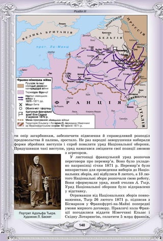 Розділ ІІІ
140140
òè îïіð çàãàðáíèêàì, çàáåçïå÷èòè ïіäâåçåííÿ é ñïðàâåäëèâèé ðîçïîäіë
ïðîäîâîëüñòâà é ïàëèâà, çðîñòàëî. Íå ðàç íàðîäíі çàâîðóøåííÿ íàáèðàëè
ôîðìè çáðîéíèõ âèñòóïіâ і ñïðîá ïîâàëèòè óðÿä Íàöіîíàëüíîї îáîðîíè.
Ïðèäóøèâøè òàêі âèñòóïè, óðÿä íàìàãàâñÿ çìіöíèòè ñâîї ïîçèöії çìîâîþ
ç àãðåñîðîì.
Ó ëèñòîïàäі ôðàíöóçüêèé óðÿä ðîçïî÷àâ
ïåðåãîâîðè ïðî ïåðåìèð’ÿ. Âîíî áóëî óêëàäå-
íî íàïðèêіíöі ñі÷íÿ 1871 ð. Ïåðåìèð’ÿ áóëî
âèêîðèñòàíî äëÿ ïðîâåäåííÿ âèáîðіâ äî Íàöіî-
íàëüíèõ çáîðіâ, ÿêі âіäáóëèñÿ 8 ëþòîãî, à 13 ëþ-
òîãî Íàöіîíàëüíі çáîðè ðîçïî÷àëè ñâîþ ðîáîòó.
Âîíè ñôîðìóâàëè óðÿä, ÿêèé î÷îëèâ À. Òüєð.
Óðÿä Íàöіîíàëüíîї îáîðîíè áóëî âіäïðàâëåíî
ó âіäñòàâêó.
Îòðèìàâøè âіä Íàöіîíàëüíèõ çáîðіâ ïîâíî-
âàæåííÿ, Òüєð 26 ëþòîãî 1871 ð. ïіäïèñàâ ç
Áіñìàðêîì ó Ôðàíêôóðòі-íà-Ìàéíі ïîïåðåäíі
óìîâè ìèðíîãî äîãîâîðó. Ïðàâëÿ÷і êîëà Ôðàí-
öії ïîãîäèëèñÿ âіääàòè Íіìå÷÷èíі Åëüçàñ і
Ñõіäíó Ëîòàðèíãіþ, ñïëàòèòè 5 ìëðä ôðàíêіâ,
Портрет Адольфа Тьєра.
Художник Л. Баскет
 