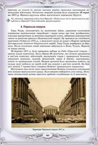 Розділ ІІІ
11141141141141141141
ïðè÷îìó äî ñïëàòè їõ çíà÷íà ÷àñòèíà êðàїíè ëèøàëàñÿ îêóïîâàíîþ íі-
ìåöüêèìè âіéñüêàìè. Îñòàòî÷íî ìèðíèé äîãîâіð áóëî ïіäïèñàíî 10 òðàâ-
íÿ 1871 ð. Ôðàíêî-ïðóññüêà âіéíà çàêіí÷èëàñÿ ïåðåìîãîþ Ïðóññії.
×è çìіíèâñÿ õàðàêòåð âіéíè äëÿ Ôðàíöії і Íіìå÷÷èíè ïіñëÿ ïðîãîëîøåííÿ ðåñ-
ïóáëіêè ó Ôðàíöії? Ñâîþ âіäïîâіäü àðãóìåíòóéòå.
4. Паризька комуна
Óðÿä Òüєðà, ïîñèëàþ÷èñü íà çàêіí÷åííÿ âіéíè, ïðèïèíèâ ñïëà÷óâàòè
óòðèìàííÿ íàöіîíàëüíèì ãâàðäіéöÿì і âèäàâ íàêàç ïðî їõíє ðîççáðîєííÿ,
ñêàñóâàâ âіäñòðî÷åííÿ çà âíåñåííÿ êâàðòèðíîї ïëàòè, çàáîðîíèâ äåìîêðàòè÷íі
ãàçåòè òà ðîçïî÷àâ àðåøòè â Íàöіîíàëüíіé ãâàðäії. Öå ïðèçâåëî äî ñòèõіéíîãî
ïîâñòàííÿ 18 áåðåçíÿ 1871 ð., ó ðåçóëüòàòі ÿêîãî äî âëàäè â Ïàðèæі ïðèéøîâ
Öåíòðàëüíèé êîìіòåò Íàöіîíàëüíîї ãâàðäії. Óðÿä Òüєðà ïåðåáðàâñÿ äî Âåð-
ñàëÿ. Ïіñëÿ ñòîëè÷íèõ ïîäіé ïîâñòàííÿ âèáóõíóëè â Ëіîíі, Òóëóçі, Ìàðñåëі
òà іíøèõ ìіñòàõ.
26 áåðåçíÿ 1871 ð. áóëî ïðîâåäåíî âèáîðè äî Ðàäè Ïàðèçüêîї êîìóíè –
îðãàíó âëàäè ïîâñòàëèõ. Áóëî îáðàíî 86 äåïóòàòіâ, ÿêі ïî÷àëè ïðàöþâàòè
â äåâ’ÿòè êîìіñіÿõ: âіéñüêîâіé, âíóòðіøíіõ ñïðàâ і ãðîìàäñüêîї áåçïåêè,
çîâíіøíіõ âіäíîñèí, ñóäîâіé, ôіíàíñîâіé, ïðàöі é îáìіíó, õàð÷óâàííÿ,
îñâіòè òà ãðîìàäñüêèõ ñëóæá. Âèùèì îðãàíîì áóëà âèêîíàâ÷à êîìіñіÿ, äî
ñêëàäó ÿêîї óâіéøëî ïî îäíіé îñîáі âіä êîæíîї ç äåâ’ÿòè êîìіñіé. Íà áàçі
öієї êîìіñії 7 òðàâíÿ áóëî ñòâîðåíî Êîìіòåò ãðîìàäñüêîãî ïîðÿòóíêó.
Íàñòóïíîãî äíÿ ïіñëÿ ñâîãî ïðîãîëîøåííÿ Êîìóíà îãîëîñèëà ñêàñóâàííÿ
âñіõ íàêàçіâ âåðñàëüñüêîãî óðÿäó. Áóëî ââåäåíî âèáîðíіñòü óñіõ ïîñàä, çáіëü-
øåíî ìіíіìàëüíèé ðîçìіð çàðïëàòè äðіáíèì ñëóæáîâöÿì òà її ìàêñèìóì.
Барикади Паризької комуни 1871 р.
 