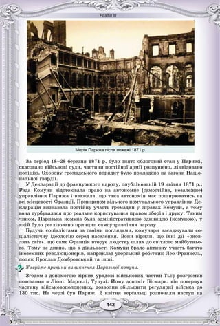 Розділ ІІІ
142142
Мерія Парижа після пожежі 1871 р.
Çà ïåðіîä 18–28 áåðåçíÿ 1871 ð. áóëî çíÿòî îáëîãîâèé ñòàí ó Ïàðèæі,
ñêàñîâàíî âіéñüêîâі ñóäè, ÷àñòèíè ïîñòіéíîї àðìії ðîçïóùåíî, ëіêâіäîâàíî
ïîëіöіþ. Îõîðîíó ãðîìàäñüêîãî ïîðÿäêó áóëî ïîêëàäåíî íà çàãîíè Íàöіî-
íàëüíîї ãâàðäії.
Ó Äåêëàðàöії äî ôðàíöóçüêîãî íàðîäó, îïóáëіêîâàíіé 19 êâіòíÿ 1871 ð.,
Ðàäà Êîìóíè âіäñòîþâàëà ïðàâî íà àâòîíîìíå (ñàìîñòіéíå, íåçàëåæíå)
óïðàâëіííÿ Ïàðèæà і ââàæàëà, ùî òàêà àâòîíîìіÿ ìàє ïîøèðþâàòèñü íà
âñі ìіñöåâîñòі Ôðàíöії. Ïðèíöèïîì âіëüíîãî êîìóíàëüíîãî óïðàâëіííÿ Äå-
êëàðàöіÿ âèçíàâàëà ïîñòіéíó ó÷àñòü ãðîìàäÿí ó ñïðàâàõ Êîìóíè, à òîìó
âîíà òóðáóâàëàñÿ ïðî ðåàëüíå êîðèñòóâàííÿ ïðàâîì çáîðіâ і äðóêó. Òàêèì
÷èíîì, Ïàðèçüêà êîìóíà áóëà àäìіíіñòðàòèâíîþ îäèíèöåþ (êîìóíîþ), ó
ÿêіé áóëî ðåàëіçîâàíî ïðèíöèï ñàìîóïðàâëіííÿ íàðîäó.
Áóäó÷è ñîöіàëіñòàìè çà ñâîїìè ïîãëÿäàìè, êîìóíàðè íàñàäæóâàëè ñî-
öіàëіñòè÷íó іäåîëîãіþ ñåðåä íàñåëåííÿ. Âîíè âіðèëè, ùî їõíі äії «îíîâ-
ëÿòü ñâіò», ùî ñàìå Ôðàíöіÿ âòîðóє ëþäñòâó øëÿõ äî ñâіòëîãî ìàéáóòíüî-
ãî. Òîìó íå äèâíî, ùî â äіÿëüíîñòі Êîìóíè áðàëî àêòèâíó ó÷àñòü áàãàòî
іíîçåìíèõ ðåâîëþöіîíåðіâ, íàïðèêëàä óãîðñüêèé ðîáіòíèê Ëåî Ôðàíêåëü,
ïîëÿê ßðîñëàâ Äîìáðîâñüêèé òà іíøі.
Ç’ÿñóéòå ïðè÷èíè âèíèêíåííÿ Ïàðèçüêîї êîìóíè.
Çãîäîì ç äîïîìîãîþ âіðíèõ óðÿäîâі âіéñüêîâèõ ÷àñòèí Òüєð ðîçãðîìèâ
ïîâñòàííÿ â Ëіîíі, Ìàðñåëі, Òóëóçі. Éîìó äîïîìіã Áіñìàðê: âіí ïîâåðíóâ
÷àñòèíó âіéñüêîâîïîëîíåíèõ, äîçâîëèâ çáіëüøèòè ðåãóëÿðíі âіéñüêà äî
130 òèñ. Íà ÷åðçі áóâ Ïàðèæ. 2 êâіòíÿ âåðñàëüöі ðîçïî÷àëè íàñòóï íà
 