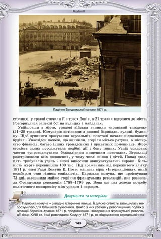 Розділ ІІІ
33143143143143143143
Падіння Вандомської колони 1871 р.
ñòîëèöþ, ó òðàâíі îòî÷èëè її ç òðüîõ áîêіâ, à 21 òðàâíÿ âäåðëèñÿ äî ìіñòà.
Ðîçãîðíóëèñÿ çàïåêëі áîї íà âóëèöÿõ і ìàéäàíàõ.
Óâіéøîâøè â ìіñòî, óðÿäîâі âіéñüêà â÷èíèëè «êðèâàâèé òèæäåíü»
(21–28 òðàâíÿ). Êîìóíàðіâ âèòіñíÿëè ç êîæíîї áàðèêàäè, âóëèöі, áóäèí-
êó. Ùîá çóïèíèòè ïðîñóâàííÿ âåðñàëüöіâ, ïîâñòàëі ïî÷àëè ïіäïàëþâàòè
áóäіâëі. Óíàñëіäîê ïîæåæ, ùî âèíèêëè, çãîðіëè ìіñüêà ðàòóøà, ìіíіñòåð-
ñòâî ôіíàíñіâ, áàãàòî іíøèõ ãðîìàäñüêèõ і ïðèâàòíèõ ïîìåøêàíü. Æîð-
ñòîêіñòü îäíèõ ïîðîäæóâàëà ïîäіáíі äії ç áîêó іíøèõ. Óñïіõ óðÿäîâèõ
÷àñòèí ñóïðîâîäæóâàâñÿ áåçæàëіñíèì íèùåííÿì ïîâñòàëèõ. Âåðñàëüöі
ðîçñòðіëþâàëè âñіõ ïîëîíåíèõ, ó òîìó ÷èñëі æіíîê і äіòåé. Ïîíàä äâàä-
öÿòü òðèáóíàëіâ óäåíü і âíî÷і âèíîñèëè çâèíóâà÷óâàëüíі âèðîêè. Êіëü-
êіñòü æåðòâ ïåðåâèùèëà 100 òèñ. Ïіä âðàæåííÿì âіä ïåðåæèòîãî âëіòêó
1871 ð. ÷ëåí Ðàäè Êîìóíè Å. Ïîòüє íàïèñàâ âіðø «Іíòåðíàöіîíàë», ÿêèé
íåçàáàðîì ñòàâ ãіìíîì ñîöіàëіñòіâ. Ïàðèçüêà êîìóíà, ùî ïðîіñíóâàëà
72 äíі, çàâåðøèëà ìàéæå ñòîðі÷÷ÿ ôðàíöóçüêèõ ðåâîëþöіé, ÿêå ðîçïî÷à-
ëà Ôðàíöóçüêà ðåâîëþöіÿ 1789–1799 ðð. Âîíà ùå ðàç äîâåëà ïîòðåáó
ïîëіòè÷íîãî êîìïðîìіñó ìіæ óðÿäîì і íàðîäîì.
ції кінця XVIII ст. Інші розглядали Комуну 1871 р. як відродження середньовічних
ППаППППП ризька комуна – складне історичне явище. Її дійсна сутність залишилась не-
зрозумілою для більшості сучасників. Дехто з них убачав у революційних подіях у
Франції березня–травня 1871 р. продовження і завершення Французької револю-
 