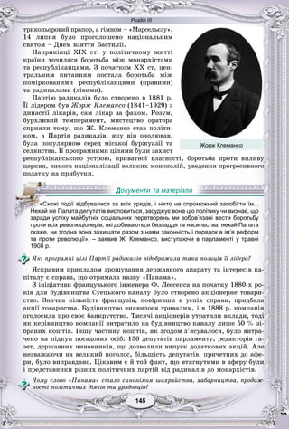 Розділ ІІІ
55145145145145145145
òðèêîëüîðîâèé ïðàïîð, à ãіìíîì – «Ìàðñåëüєçó».
14 ëèïíÿ áóëî ïðîãîëîøåíî íàöіîíàëüíèì
ñâÿòîì – Äíåì âçÿòòÿ Áàñòèëії.
Íàïðèêіíöі XIX ñò. ó ïîëіòè÷íîìó æèòòі
êðàїíè òî÷èëàñÿ áîðîòüáà ìіæ ìîíàðõіñòàìè
òà ðåñïóáëіêàíöÿìè. Ç ïî÷àòêîì XX ñò. öåí-
òðàëüíèì ïèòàííÿì ïîñòàëà áîðîòüáà ìіæ
ïîìіðêîâàíèìè ðåñïóáëіêàíöÿìè (ïðàâèìè)
òà ðàäèêàëàìè (ëіâèìè).
Ïàðòіþ ðàäèêàëіâ áóëî ñòâîðåíî â 1881 ð.
Її ëіäåðîì áóâ Æîðæ Êëåìàíñî (1841–1929) ç
äèíàñòії ëіêàðіâ, ñàì ëіêàð çà ôàõîì. Ðîçóì,
áóðõëèâèé òåìïåðàìåíò, ìèñòåöòâî îðàòîðà
ñïðèÿëè òîìó, ùî Æ. Êëåìàíñî ñòàâ ïîëіòè-
êîì, à Ïàðòіÿ ðàäèêàëіâ, ÿêó âіí î÷îëþâàâ,
áóëà ïîïóëÿðíîþ ñåðåä ìіñüêîї áóðæóàçії òà
ñåëÿíñòâà. Її ïðîãðàìíèìè öіëÿìè áóëè çàõèñò
ðåñïóáëіêàíñüêîãî óñòðîþ, ïðèâàòíîї âëàñíîñòі, áîðîòüáà ïðîòè âïëèâó
öåðêâè, âèìîãà íàöіîíàëіçàöії âåëèêèõ ìîíîïîëіé, óâåäåííÿ ïðîãðåñèâíîãî
ïîäàòêó íà ïðèáóòêè.
проти всіх революціонерів, які добиваються безладдя та насильства; нехай Палата
скаже, чи згодна вона захищати разом з нами законність і порядок в ім’я реформ
та проти революції», – заявив Ж. Клемансо, виступаючи в парламенті у травні
1908 р.
ßêі ïðîãðàìíі öіëі Ïàðòії ðàäèêàëіâ âіäîáðàæàëà òàêà ïîçèöіÿ її ëіäåðà?
ßñêðàâèì ïðèêëàäîì çðîùóâàííÿ äåðæàâíîãî àïàðàòó òà іíòåðåñіâ êà-
ïіòàëó є ñïðàâà, ùî îòðèìàëà íàçâó «Ïàíàìà».
Ç іíіöіàòèâè ôðàíöóçüêîãî іíæåíåðà Ô. Ëåññåïñà íà ïî÷àòêó 1880-õ ðî-
êіâ äëÿ áóäіâíèöòâà Ñóåöüêîãî êàíàëó áóëî ñòâîðåíî àêöіîíåðíå òîâàðè-
ñòâî. Çíà÷íà êіëüêіñòü ôðàíöóçіâ, ïîâіðèâøè â óñïіõ ñïðàâè, ïðèäáàëà
àêöії òîâàðèñòâà. Áóäіâíèöòâî âèÿâèëîñÿ òðèâàëèì, і â 1888 ð. êîìïàíіÿ
îãîëîñèëà ïðî ñâîє áàíêðóòñòâî. Òèñÿ÷і àêöіîíåðіâ óòðàòèëè âêëàäè, òîäі
ÿê êåðіâíèöòâî êîìïàíії âèòðàòèëî íà áóäіâíèöòâî êàíàëó ëèøå 50 % çі-
áðàíèõ êîøòіâ. Іíøó ÷àñòèíó êîøòіâ, ÿê çãîäîì ç’ÿñóâàëîñÿ, áóëî âèòðà-
÷åíî íà ïіäêóï ïîñàäîâèõ îñіá: 150 äåïóòàòіâ ïàðëàìåíòó, ðåäàêòîðіâ ãà-
çåò, äåðæàâíèõ ÷èíîâíèêіâ, ùî äîçâîëèëè âèïóñê äîäàòêîâèõ àêöіé. Àëå
íåçâàæàþ÷è íà âåëèêèé ïîãîëîñ, áіëüøіñòü äåïóòàòіâ, ïðè÷åòíèõ äî àôå-
ðè, áóëî âèïðàâäàíî. Öіêàâèì є é òîé ôàêò, ùî âòÿãíóòèìè â àôåðó áóëè
і ïðåäñòàâíèêè ðіçíèõ ïîëіòè÷íèõ ïàðòіé âіä ðàäèêàëіâ äî ìîíàðõіñòіâ.
×îìó ñëîâî «Ïàíàìà» ñòàëî ñèíîíіìîì øàõðàéñòâà, õàáàðíèöòâà, ïðîäàæ-
íîñòі ïîëіòè÷íèõ äіÿ÷іâ òà óðÿäîâöіâ?
«Схожі події відбувалися за всіх урядів, і ніхто не спроможний запобігти їм...
НеННН хай же Палата депутатів висловиться, засуджує вона цю політику чи визнає, що
заради успіху майбутніх соціальних перетворень ми зобов’язані вести боротьбу
Жорж Клемансо
 