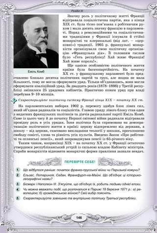 Розділ ІІІ
146146
Çíà÷íó ðîëü ó ïîëіòè÷íîìó æèòòі Ôðàíöії
âіäіãðàâàëà ñîöіàëіñòè÷íà ïàðòіÿ, ÿêà ç êіíöÿ
XIÕ ñò. áóëà òіñíî ïîâ’ÿçàíà ç ðîáіòíè÷èì ðó-
õîì і ìàëà äîñèòü çíà÷íó ôðàêöіþ â ïàðëàìåí-
òі. Ïîðÿä ç ðåâîëþöіéíèìè òà ñîöіàëіñòè÷íè-
ìè òðàäèöіÿìè ó Ôðàíöії іñíóâàëè é ñòіéêі
ìîíàðõі÷íі òà êëåðèêàëüíі (âіä ëàò. – «öåð-
êîâíі») òðàäèöії. 1905 ð. ôðàíöóçüêі ìîíàð-
õіñòè îðãàíіçóâàëè ñâîþ ïîëіòè÷íó îðãàíіçà-
öіþ «Ôðàíöóçüêà äіÿ». Її ãîëîâíèì ãàñëîì
áóëî «Ãåòü ðåñïóáëіêó! Õàé æèâå Ôðàíöіÿ!
Õàé æèâå êîðîëü!».
Ùå îäíієþ îñîáëèâіñòþ ïîëіòè÷íîãî æèòòÿ
êðàїíè áóëà áàãàòîïàðòіéíіñòü. Íà ïî÷àòêó
XX ñò. ó ôðàíöóçüêîìó ïàðëàìåíòі áóëî ïðåä-
ñòàâëåíî áëèçüêî äåñÿòêà ïîëіòè÷íèõ ïàðòіé òà ãðóï, àëå æîäíà íå ìàëà
áіëüøîñòі, òîìó íå ìîãëà ñôîðìóâàòè óðÿä. Òіëüêè îá’єäíàâøèñü, âîíè ìîãëè
ñôîðìóâàòè êîàëіöіéíèé óðÿä. Çà äâàäöÿòü ðîêіâ (1878–1898) ó Òðåòіé ðåñïó-
áëіöі çìіíèëîñÿ 25 óðÿäîâèõ êàáіíåòіâ. Ïðàêòè÷íî êîæåí óðÿä ïðè âëàäі
ïåðåáóâàâ 9–10 ìіñÿöіâ.
Ñõàðàêòåðèçóéòå ïîëіòè÷íó ñèñòåìó Ôðàíöії êіíöÿ ÕІÕ – ïî÷àòêó ÕÕ ñò.
Íà ïàðëàìåíòñüêèõ âèáîðàõ 1902 ð. ïåðåìîãó çäîáóâ áëîê ëіâèõ ñèë,
ÿêèé îá’єäíàâ ðàäèêàëіâ òà ñîöіàëіñòіâ. Ãëàâîþ óðÿäó ëіâîãî áëîêó ñòàâ îäèí
ç âèäàòíèõ ôðàíöóçüêèõ ïîëіòèêіâ òà äіÿ÷іâ ðàäèêàëüíîї ïàðòії Åìіëü Êîìá.
Ñàìå іç öüîãî ÷àñó é äî ïî÷àòêó Ïåðøîї ñâіòîâîї âіéíè ðàäèêàëè âіäіãðàâàëè
ïðîâіäíó ðîëü â óñіõ óðÿäàõ. Їõíÿ ïîëіòèêà áóëà ñïðÿìîâàíà íà äåìîêðà-
òèçàöіþ ïîëіòè÷íîãî æèòòÿ â êðàїíі: öåðêâó âіäîêðåìëåíî âіä äåðæàâè, à
øêîëó – âіä öåðêâè, ñêàñîâàíî âèêëàäàííÿ òåîëîãії ó øêîëàõ, ïðîãîëîøåíî
ñâîáîäó ñîâіñòі, ñëîâà òà ðіâíіñòü óñіõ êóëüòіâ. Ââåäåíî Çàêîí «Ïðî ðîáіòíè-
÷і òà ñåëÿíñüêі ïåíñії», ÿêèé çàïðîâàäæóâàâ ïåíñії іç 65-ðі÷íîãî âіêó.
Òàêèì ÷èíîì, íàïðèêіíöі XIX – íà ïî÷àòêó XX ñò. ó Ôðàíöії îñòàòî÷íî
óòâåðäèâñÿ ðåñïóáëіêàíñüêèé óñòðіé іç ñèëüíîþ âëàäîþ Êàáіíåòó ìіíіñòðіâ.
Ñïðîáè ìîíàðõіñòіâ âіäíîâèòè ìîíàðõі÷íі ôîðìè ïðàâëіííÿ çàçíàëè íåâäà÷.
ПЕРЕВІРТЕ СЕБЕ!
Що відбулося раніше: початок франко-прусської війни чи Паризької комуни?
Ельзас, Лотарингія, Седан, Франкфурт-на-Майні. Що об’єднує ці історико-
географічні назви?
Бісмарк і Наполеон III. З’ясуйте, що об’єднує їх, робить людьми однієї епохи.
Чи можна вважати події, що розпочалися в Парижі 18 березня 1871 р.: а) ре-
волюцією; б) громадянською війною? Свій вибір поясніть.
Схарактеризуйте зовнішню та внутрішню політику Третьої республіки.
ПЕРЕВІРТЕ СЕБЕ!
1.
2.
3.
5.
4.
Еміль Комб
 