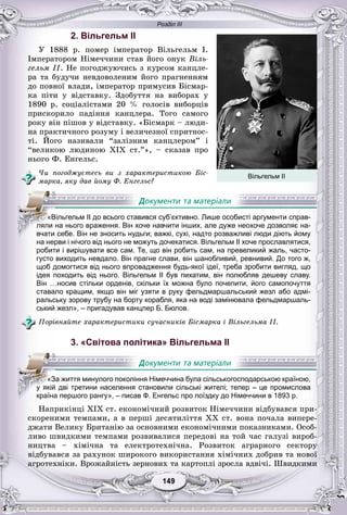Розділ ІІІ
99149149149149149149
2. Вільгельм II
Ó 1888 ð. ïîìåð іìïåðàòîð Âіëüãåëüì І.
Іìïåðàòîðîì Íіìå÷÷èíè ñòàâ éîãî îíóê Âіëü-
ãåëüì II. Íå ïîãîäæóþ÷èñü ç êóðñîì êàíöëå-
ðà òà áóäó÷è íåâäîâîëåíèì éîãî ïðàãíåííÿì
äî ïîâíîї âëàäè, іìïåðàòîð ïðèìóñèâ Áіñìàð-
êà ïіòè ó âіäñòàâêó. Çäîáóòòÿ íà âèáîðàõ ó
1890 ð. ñîöіàëіñòàìè 20 % ãîëîñіâ âèáîðöіâ
ïðèñêîðèëî ïàäіííÿ êàíöëåðà. Òîãî ñàìîãî
ðîêó âіí ïіøîâ ó âіäñòàâêó. «Áіñìàðê – ëþäè-
íà ïðàêòè÷íîãî ðîçóìó і âåëè÷åçíîї ñïðèòíîñ-
òі. Éîãî íàçèâàëè “çàëіçíèì êàíöëåðîì” і
“âåëèêîþ ëþäèíîþ XIX ñò.”», – ñêàçàâ ïðî
íüîãî Ô. Åíãåëüñ.
×è ïîãîäæóєòåñü âè ç õàðàêòåðèñòèêîþ Áіñ-
ìàðêà, ÿêó äàâ éîìó Ô. Åíãåëüñ?
на нерви і нічого від нього не можуть дочекатися. Вільгельм II хоче прославлятися,
робити і вирішувати все сам. Те, що він робить сам, на превеликий жаль, часто-
густо виходить невдало. Він прагне слави, він шанобливий, ревнивий. До того ж,
щоб домогтися від нього впровадження будь-якої ідеї, треба зробити вигляд, що
ідея походить від нього. Вільгельм II був пихатим, він полюбляв дешеву славу.
Він …носив стільки орденів, скільки їх можна було почепити, його самопочуття
ставало кращим, якщо він міг узяти в руку фельдмаршальський жезл або адмі-
ральську зорову трубу на борту корабля, яка на воді замінювала фельдмаршаль-
ський жезл», – пригадував канцлер Б. Бюлов.
Ïîðіâíÿéòå õàðàêòåðèñòèêè ñó÷àñíèêіâ Áіñìàðêà і Âіëüãåëüìà II.
3. «Світова політика» Вільгельма II
Íàïðèêіíöі XIX ñò. åêîíîìі÷íèé ðîçâèòîê Íіìå÷÷èíè âіäáóâàâñÿ ïðè-
ñêîðåíèìè òåìïàìè, à â ïåðøі äåñÿòèëіòòÿ XX ñò. âîíà ïî÷àëà âèïåðå-
äæàòè Âåëèêó Áðèòàíіþ çà îñíîâíèìè åêîíîìі÷íèìè ïîêàçíèêàìè. Îñîá-
ëèâî øâèäêèìè òåìïàìè ðîçâèâàëèñÿ ïåðåäîâі íà òîé ÷àñ ãàëóçі âèðîá-
íèöòâà – õіìі÷íà òà åëåêòðîòåõíі÷íà. Ðîçâèòîê àãðàðíîãî ñåêòîðó
âіäáóâàâñÿ çà ðàõóíîê øèðîêîãî âèêîðèñòàííÿ õіìі÷íèõ äîáðèâ òà íîâîї
àãðîòåõíіêè. Âðîæàéíіñòü çåðíîâèõ òà êàðòîïëі çðîñëà âäâі÷і. Øâèäêèìè
«Вільгельм II до всього ставився суб’єктивно. Лише особисті аргументи справ-
ляли на нього враження. Він хоче навчити інших, але дуже неохоче дозволяє на-
вчати себе. Він не зносить нудьги; важкі, сухі, надто розважливі люди діють йому
«За життя минулого покоління Німеччина була сільськогосподарською країною,
у якій дві третини населення становили сільські жителі; тепер – це промислова
країна першого рангу», – писав Ф. Енгельс про поїздку до Німеччини в 1893 р.
Вільгельм ІІ
 