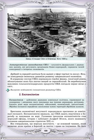 Розділ ІІІ
99159159159159159159
Àíòèòðåñòіâñüêå çàêîíîäàâñòâî ÑØÀ – ñóêóïíіñòü ôåäåðàëüíèõ і äåðæàâ-
íèõ çàêîíіâ, ÿêі ðåãóëþþòü îðãàíіçàöіþ áіçíåñ-êîðïîðàöіé, ñïðèÿþ÷è ÷åñíіé
êîíêóðåíöії â іíòåðåñàõ ñïîæèâà÷іâ.
Äðіáíèé òà ñåðåäíіé êàïіòàëè áóëè çàäіÿíі ó ñôåðі òîðãіâëі òà ïîñëóã. Âіëü-
íà êîíêóðåíöіÿ âèçíà÷àëà äèíàìіçì ðîçâèòêó àìåðèêàíñüêîї åêîíîìіêè.
Â àãðàðíîìó ñåêòîðі ÑØÀ ïåðåâàæàëè ñіìåéíі ôåðìè, òåõíі÷íèé ðіâåíü
îáëàøòóâàííÿ ÿêèõ áóâ çíà÷íî âèùèé çà єâðîïåéñüêèé. Çà âèðîáíèöòâîì
âàæëèâèõ ñіëüñüêîãîñïîäàðñüêèõ ïðîäóêòіâ ÑØÀ ïîñіäàëè ïåðøå ìіñöå ó
ñâіòі.
Âèçíà÷òå îñîáëèâîñòі åêîíîìі÷íîãî ðîçâèòêó ÑØÀ.
2. Експансіонізм
Åêñïàíñіîíіçì – çäіéñíåííÿ äåðæàâîþ çîâíіøíüîї ïîëіòèêè, ñïðÿìîâàíîї íà
ïîøèðåííÿ і çìіöíåííÿ ñâîãî ïàíóâàííÿ íàä іíøèìè äåðæàâàìè, ðåãіîíàìè.
Іñíóþòü ðіçíі âèäè åêñïàíñіîíіçìó: âіéñüêîâèé, åêîíîìі÷íèé, іäåîëîãі÷íèé.
Çáðîéíà åêñïàíñіÿ ïåðåäáà÷àє çàõîïëåííÿ ÷óæèõ òåðèòîðіé çáðîéíèì øëÿõîì.
Çðîñòàííÿ åêîíîìі÷íîї ìîãóòíîñòі ïîðîäæóâàëî ïðàãíåííÿ äî çîâíіø-
íüîї åêñïàíñії. Åêñïàíñіîíіñòè ââàæàëè, ùî ÑØÀ ìàþòü âòðóòèòèñÿ â áî-
ðîòüáó çà ïàíóâàííÿ íà ìîðі. Ãîëîâíèì іäåîëîãîì åêñïàíñіîíіñòіâ ñòàâ
ìîðñüêèé îôіöåð, іñòîðèê і ïóáëіöèñò Àëüôðåä Ìåõåì, ÿêîãî íàçèâàþòü
ãîëîâíèì àìåðèêàíñüêèì ñòðàòåãîì ÕІÕ ñò.
Âіí ñòâåðäæóâàâ, ùî ìîðñüêà ìîãóòíіñòü – öå îñíîâíèé ÷èííèê, ÿêèé
âèçíà÷àє äîëþ êðàїíè â áîðîòüáі çà æèòòÿ і ïðàâî íà іñíóâàííÿ. Íà éîãî
Завод «Стандарт Ойл» в Клівленді. Фото 1889 р.
 