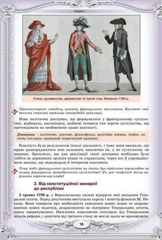 Розділ І
1616
Ïðîêîìåíòóéòå íàâåäåíó öèòàòó ôðàíöóçüêîãî ìèñëèòåëÿ. Âèñëîâòå ñâîє
áà÷åííÿ ñòàíîâîї ïðîáëåìè íàïåðåäîäíі ðåâîëþöії.
Íîâà ïîëіòè÷íà äîêòðèíà, ùî ôîðìóâàëàñÿ ó ôðàíöóçüêîìó ñóñïіëü-
ñòâі, âіäáèâàëà, íàñàìïåðåä, ìàéíîâі іíòåðåñè òèõ âåðñòâ ñóñïіëüñòâà, ùî
ïðåòåíäóâàëè íà íåîáìåæåíå ïðàâî âëàñíîñòі.
Äîêòðèíà – ïîëіòè÷íå, íàóêîâå, ôіëîñîôñüêå, ðåëіãіéíå â÷åííÿ, òåîðіÿ, ñè-
ñòåìà ïîãëÿäіâ, ïðîâіäíèé òåîðåòè÷íèé ïðèíöèï.
Âëàñíіñòü áóëà ðåçóëüòàòîì їõíüîї äіÿëüíîñòі, і òîìó âîíè ââàæàëè, ùî
ïðàâî ðîçïîðÿäæàòèñÿ íåþ íàëåæèòü âèêëþ÷íî їì, à íå ñóñïіëüñòâó ÷è
äåðæàâі. Çðîçóìіëî, ùî äëÿ ðåàëіçàöії òàêîї äîêòðèíè íåîáõіäíî áóëî
óâіéòè äî äåðæàâíèõ îðãàíіâ âëàäè òà óïðàâëіííÿ, ÷åðåç ÿêі é óïðîâàäæó-
âàòè çàêîíè, ùî âіäïîâіäàëè á іíòåðåñàì âëàñíèêіâ.
×îìó ïîäіë ôðàíöóçüêîãî ñóñïіëüñòâà íà ñòàíè áóâ ñåðéîçíîþ ïåðåøêîäîþ íà
øëÿõó ôîðìóâàííÿ ãðîìàäÿíñüêîãî ñóñïіëüñòâà? ßê öåé êîíôëіêò ìîãëà âè-
ðіøèòè êîðîëіâñüêà âëàäà?
2. Від конституційної монархії
до республіки
5 òðàâíÿ 1789 ð. ó Âåðñàëüñüêîìó ïàëàöі âіäêðèëè ñâîї çàñіäàííÿ Ãåíå-
ðàëüíі øòàòè. Ïåðåä äåïóòàòàìè âèñòóïèëè êîðîëü і ìіíіñòð ôіíàíñіâ Æ. Íå-
êêåð. Âîíè ãîâîðèëè ïðî íåîáõіäíіñòü ñõâàëåííÿ íîâèõ ïîçèê òà çàïðîâà-
äæåííÿ íîâèõ ïîäàòêіâ, ðîçðàõîâóþ÷è íà ïіäòðèìêó Ãåíåðàëüíèõ øòàòіâ,
îäíàê ïðîðàõóâàëèñÿ. Íàñåëåííÿ êîðîëіâñòâà î÷іêóâàëî âіä Ãåíåðàëüíèõ
øòàòіâ ðåôîðì, і äåïóòàòè âіä òðåòüîãî ñòàíó íå ìîãëè öüîãî íå âðàõîâóâàòè.
Стани: духовенство, дворянство та третій стан. Малюнок 1789 р.
 