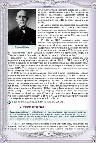 Розділ ІІІ
160160
äóìêó, ñòâîðåííÿ ñèëüíîãî âіéñüêîâî-ìîðñüêî-
ãî ôëîòó, áóäіâíèöòâî íîâèõ áàç, çàõîïëåííÿ
êîëîíіé, çàâîþâàííÿ âіääàëåíèõ çåìåëü òà
óòâåðäæåííÿ ïàíóâàííÿ íà ìîðі – öå єäèíèé
ñïîñіá çàáåçïå÷èòè ÑØÀ ïåðåâàãó ñåðåä іíøèõ
íàöіé.
À. Ìåõåì ââàæàâ íåâіäêëàäíèìè çàâäàííÿìè
ñòâîðåííÿ áàç íà îñòðîâàõ Òèõîãî òà Àòëàíòè÷-
íîãî îêåàíіâ і ñïîðóäæåííÿ Ïàíàìñüêîãî êàíàëó,
ÿêèé ñïîëó÷èâ áè äâà îêåàíè. Ïåðøî÷åðãîâèì
îá’єêòîì åêñïàíñії, íà äóìêó Ìåõåìà, ìàëà á
ñòàòè Ëàòèíñüêà Àìåðèêà.
Ó 1898 ð. ÑØÀ ðîçïî÷àëè âіéíó ïðîòè
Іñïàíії, ÿêà ïðèäóøóâàëà ïîâñòàííÿ íà Êóáі.
Àìåðèêàíñüêèé ôëîò ðîçãðîìèâ іñïàíñüêі åñ-
êàäðè áіëÿ Êóáè òà Ôіëіïïіí. Іñïàíіÿ çìóøåíà
áóëà óêëàñòè ìèð, çà ÿêèì Êóáà îãîëîøóâàëà-
ñÿ íåçàëåæíîþ. ÑØÀ çäîáóëè î. Ïóåðòî-Ðèêî â Êàðèáñüêîìó ìîðі, à â
Òèõîìó îêåàíі – Ôіëіïïіíè, î. Ãóàì, çãîäîì – î. Ñàìîà òà Ãàâàї.
Ïðåçèäåíò Ò. Ðóçâåëüò ïðîäîâæèâ åêñïàíñіîíіñòñüêó ïîëіòèêó, ÿêà
îòðèìàëà íàçâó «ïîëіòèêè âåëèêîãî êèéêà». 1902 ð. ÑØÀ çìóñèëè Êóáó
âíåñòè ïîïðàâêó äî êîíñòèòóöії, ùî її çàïðîïîíóâàâ àìåðèêàíñüêèé ñåíà-
òîð Ïëàòò. Êóáі çàáîðîíÿëîñü óêëàäàòè äîãîâîðè ç іíøèìè äåðæàâàìè áåç
çãîäè ÑØÀ. Òèì ÷àñîì íà îñòðîâі äîçâîëÿëîñÿ ñòâîðþâàòè àìåðèêàíñüêі
áàçè і ââîäèòè òóäè âіéñüêà.
Ó 1903 ð. ÑØÀ çàïðîïîíóâàëè Êîëóìáії ïðîåêò áóäіâíèöòâà êàíàëó
÷åðåç Ïàíàìñüêèé ïåðåøèéîê, àëå Êîëóìáіÿ éîãî âіäõèëèëà. Òîäі ÑØÀ
ïіäòðèìàëè ïàíàìñüêèõ ñåïàðàòèñòіâ, ÿêі ïіä çàõèñòîì ãàðìàò àìåðèêàí-
ñüêîãî ôëîòó ïðîãîëîñèëè ðåñïóáëіêó Ïàíàìà. Ó ñïåöіàëüíî âіäâåäåíіé
çîíі ïіä îõîðîíîþ àìåðèêàíñüêèõ âіéñüê áóëî ïîáóäîâàíî êàíàë çàâäîâæ-
êè 81 êì. «Ïîëіòèêà âåëèêîãî êèéêà» âèêëèêàëà íåâäîâîëåííÿ ó êðàїíàõ
Ëàòèíñüêîї Àìåðèêè. Ïðåçèäåíò ÑØÀ Âіëüÿì Òàôò çàïðîïîíóâàâ «äèïëî-
ìàòіþ äîëàðà» – çàìàñêîâàíó ïîëіòèêó çäіéñíåííÿ åêîíîìі÷íîї åêñïàíñії.
Ó ïîäàëüøîìó öі äâі ïîëіòèêè ÑØÀ òіñíî ïåðåïëіòàëèñÿ. Âèêîðèñòîâóþ-
÷è ñâîþ åêîíîìі÷íó ïåðåâàãó, ó 1899 ð. ÑØÀ âèñóíóëè äîêòðèíó «âіäêðè-
òèõ äâåðåé» òà «ðіâíèõ ìîæëèâîñòåé» ó Êèòàї.
Íàçâіòü ðåãіîíè åêñïàíñії ÑØÀ íà ïî÷àòêó ÕÕ ñò.
3. Режим сегрегації
Ñåãðåãàöіÿ (âіä ëàò. – «âіääіëåííÿ») – äèñêðèìіíàöіÿ, ÿêà ïîëÿãàє ó ôіçè÷íî-
ìó ÷è þðèäè÷íîìó âіäîêðåìëåííі â ìåæàõ îäíîãî ñóñïіëüñòâà òèõ ãðóï, ÿêі
âèðіçíÿþòüñÿ çà ðàñîâèìè, ãåíäåðíèìè, ñîöіàëüíèìè, ðåëіãіéíèìè îçíàêàìè,
òà â çàêîíîäàâ÷îìó îáìåæåííі їõíіõ ïðàâ.
Ó êðàїíі, ùî ïðîãîëîñèëà ðіâíіñòü ïåðåä çàêîíîì óñіõ, íåçàëåæíî âіä
êîëüîðó øêіðè, ãàíåáíèì ÿâèùåì çàëèøàâñÿ ðàñèçì. Ðàñèñòè ïîâñþäíî
áåçêàðíî íåõòóâàëè ïðàâàìè, îñîáèñòèìè ñâîáîäàìè і ãіäíіñòþ ÷îðíîøêіðèõ
Альфред Мехем
 