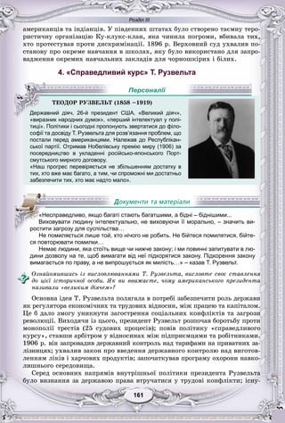 Розділ ІІІ
11161161161161161161
àìåðèêàíöіâ òà іíäіàíöіâ. Ó ïіâäåííèõ øòàòàõ áóëî ñòâîðåíî òàєìíó òåðî-
ðèñòè÷íó îðãàíіçàöіþ Êó-êëóêñ-êëàí, ÿêà ÷èíèëà ïîãðîìè, âáèâàëà òèõ,
õòî ïðîòåñòóâàâ ïðîòè äèñêðèìіíàöії. 1896 ð. Âåðõîâíèé ñóä óõâàëèâ ïî-
ñòàíîâó ïðî îêðåìå íàâ÷àííÿ â øêîëàõ, ÿêó áóëî âèêîðèñòàíî äëÿ çàïðî-
âàäæåííÿ îêðåìèõ íàâ÷àëüíèõ çàêëàäіâ äëÿ ÷îðíîøêіðèõ і áіëèõ.
4. «Справедливий курс» Т. Рузвельта
«виразник народних думок», «перший інтелектуал у полі-
тиці». Політики і сьогодні пропонують звертатися до філо-
софії та досвіду Т. Рузвельта для розв’язання проблем, що
постали перед американцями. Належав до Республікан-
ської партії. Отримав Нобелівську премію миру (1906) зар р у р ру ( )
посередництво в укладенні російсько-японського Порт-
смутського мирного договору.
«Наш прогрес перевіряється не збільшенням достатку в
тих, хто вже має багато, а тим, чи спроможні ми достатньо
забезпечити тих, хто має надто мало».
Не помиляється лише той, хто нічого не робить. Не бійтеся помилятися, бійте-
ся повторювати помилки…
Немає людини, яка стоїть вище чи нижче закону; і ми повинні запитувати в лю-
дини дозволу на те, щоб вимагати від неї підкорятися закону. Підкорення закону
вимагається по праву, а не випрошується як милість…» – казав Т. Рузвельт.
Îçíàéîìèâøèñü іç âèñëîâëþâàííÿìè Ò. Ðóçâåëüòà, âèñëîâòå ñâîє ñòàâëåííÿ
äî öієї іñòîðè÷íîї îñîáè. ßê âè ââàæàєòå, ÷îìó àìåðèêàíñüêîãî ïðåçèäåíòà
íàçèâàëè «âåëèêèì äіÿ÷åì»?
Îñíîâíà іäåÿ Ò. Ðóçâåëüòà ïîëÿãàëà â ïîòðåáі çàáåçïå÷èòè ðîëü äåðæàâè
ÿê ðåãóëÿòîðà åêîíîìі÷íèõ òà òðóäîâèõ âіäíîñèí, ìіæ ïðàöåþ òà êàïіòàëîì.
Öå á äàëî çìîãó óíèêíóòè çàãîñòðåííÿ ñîöіàëüíèõ êîíôëіêòіâ òà çàãðîçè
ðåâîëþöії. Âèõîäÿ÷è іç öüîãî, ïðåçèäåíò Ðóçâåëüò ðîçïî÷àâ áîðîòüáó ïðîòè
ìîíîïîëії òðåñòіâ (25 ñóäîâèõ ïðîöåñіâ); ïîâіâ ïîëіòèêó «ñïðàâåäëèâîãî
êóðñó», ñòàâøè àðáіòðîì ó âіäíîñèíàõ ìіæ ïіäïðèєìöÿìè òà ðîáіòíèêàìè.
1906 ð. âіí çàïðîâàäèâ äåðæàâíèé êîíòðîëü íàä òàðèôàìè íà ïðèâàòíèõ çà-
ëіçíèöÿõ; óõâàëèâ çàêîí ïðî ââåäåííÿ äåðæàâíîãî êîíòðîëþ íàä âèãîòîâ-
ëåííÿì ëіêіâ і õàð÷îâèõ ïðîäóêòіâ; çàïî÷àòêóâàâ ïðîãðàìó îõîðîíè íàâêî-
ëèøíüîãî ñåðåäîâèùà.
Ñåðåä îñíîâíèõ íàïðÿìіâ âíóòðіøíüîї ïîëіòèêè ïðåçèäåíòà Ðóçâåëüòà
áóëî âèçíàííÿ çà äåðæàâîþ ïðàâà âòðó÷àòèñÿ ó òðóäîâі êîíôëіêòè; іñíó-
ÒÅÎÄÎÐ ÐÓÇÂÅËÜÒ (1858 –1919)
Державний діяч, 26-й президент США. «Великий діяч»,
Персоналії
«Несправедливо, якщо багаті стають багатшими, а бідні – біднішими...
Виховувати людину інтелектуально, не виховуючи її морально, – значить ви-
ростити загрозу для суспільства…
 