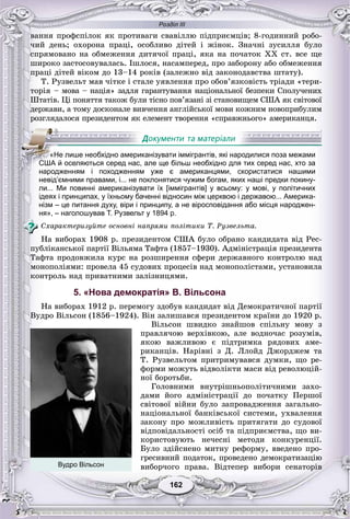 Розділ ІІІ
162162
âàííÿ ïðîôñïіëîê ÿê ïðîòèâàãè ñâàâіëëþ ïіäïðèєìöіâ; 8-ãîäèííèé ðîáî-
÷èé äåíü; îõîðîíà ïðàöі, îñîáëèâî äіòåé і æіíîê. Çíà÷íі çóñèëëÿ áóëî
ñïðÿìîâàíî íà îáìåæåííÿ äèòÿ÷îї ïðàöі, ÿêà íà ïî÷àòîê ÕÕ ñò. âñå ùå
øèðîêî çàñòîñîâóâàëàñü. Іøëîñÿ, íàñàìïåðåä, ïðî çàáîðîíó àáî îáìåæåííÿ
ïðàöі äіòåé âіêîì äî 13–14 ðîêіâ (çàëåæíî âіä çàêîíîäàâñòâà øòàòó).
Ò. Ðóçâåëüò ìàâ ÷іòêå і ñòàëå óÿâëåííÿ ïðî îáîâ’ÿçêîâіñòü òðіàäè «òåðè-
òîðіÿ – ìîâà – íàöіÿ» çàäëÿ ãàðàíòóâàííÿ íàöіîíàëüíîї áåçïåêè Ñïîëó÷åíèõ
Øòàòіâ. Öі ïîíÿòòÿ òàêîæ áóëè òіñíî ïîâ’ÿçàíі çі ñòàíîâèùåì ÑØÀ ÿê ñâіòîâîї
äåðæàâè, à òîìó äîñêîíàëå âèâ÷åííÿ àíãëіéñüêîї ìîâè êîæíèì íîâîïðèáóëèì
ðîçãëÿäàëîñÿ ïðåçèäåíòîì ÿê åëåìåíò òâîðåííÿ «ñïðàâæíüîãî» àìåðèêàíöÿ.
невід’ємними правами, і... не поклонятися чужим богам, яких наші предки покину-
ли... Ми повинні американізувати їх [іммігрантів] у всьому: у мові, у політичних
ідеях і принципах, у їхньому баченні відносин між церквою і державою... Америка-
нізм – це питання духу, віри і принципу, а не віросповідання або місця народжен-
ня», – наголошував Т. Рузвельт у 1894 р.
Ñõàðàêòåðèçóéòå îñíîâíі íàïðÿìè ïîëіòèêè Ò. Ðóçâåëüòà.
Íà âèáîðàõ 1908 ð. ïðåçèäåíòîì ÑØÀ áóëî îáðàíî êàíäèäàòà âіä Ðåñ-
ïóáëіêàíñüêîї ïàðòії Âіëüÿìà Òàôòà (1857–1930). Àäìіíіñòðàöіÿ ïðåçèäåíòà
Òàôòà ïðîäîâæèëà êóðñ íà ðîçøèðåííÿ ñôåðè äåðæàâíîãî êîíòðîëþ íàä
ìîíîïîëіÿìè: ïðîâåëà 45 ñóäîâèõ ïðîöåñіâ íàä ìîíîïîëіñòàìè, óñòàíîâèëà
êîíòðîëü íàä ïðèâàòíèìè çàëіçíèöÿìè.
5. «Нова демократія» В. Вільсона
Íà âèáîðàõ 1912 ð. ïåðåìîãó çäîáóâ êàíäèäàò âіä Äåìîêðàòè÷íîї ïàðòії
Âóäðî Âіëüñîí (1856–1924). Âіí çàëèøàâñÿ ïðåçèäåíòîì êðàїíè äî 1920 ð.
Âіëüñîí øâèäêî çíàéøîâ ñïіëüíó ìîâó ç
ïðàâëÿ÷îþ âåðõіâêîþ, àëå âîäíî÷àñ ðîçóìіâ,
ÿêîþ âàæëèâîþ є ïіäòðèìêà ðÿäîâèõ àìå-
ðèêàíöіâ. Íàðіâíі ç Ä. Ëëîéä Äæîðäæåì òà
Ò. Ðóçâåëüòîì ïðèòðèìóâàâñÿ äóìêè, ùî ðå-
ôîðìè ìîæóòü âіäâîëіêòè ìàñè âіä ðåâîëþöіé-
íîї áîðîòüáè.
Ãîëîâíèìè âíóòðіøíüîïîëіòè÷íèìè çàõî-
äàìè éîãî àäìіíіñòðàöії äî ïî÷àòêó Ïåðøîї
ñâіòîâîї âіéíè áóëî çàïðîâàäæåííÿ çàãàëüíî-
íàöіîíàëüíîї áàíêіâñüêîї ñèñòåìè, óõâàëåííÿ
çàêîíó ïðî ìîæëèâіñòü ïðèòÿãàòè äî ñóäîâîї
âіäïîâіäàëüíîñòі îñіá òà ïіäïðèєìñòâà, ùî âè-
êîðèñòîâóþòü íå÷åñíі ìåòîäè êîíêóðåíöії.
Áóëî çäіéñíåíî ìèòíó ðåôîðìó, ââåäåíî ïðî-
ãðåñèâíèé ïîäàòîê, ïðîâåäåíî äåìîêðàòèçàöіþ
âèáîð÷îãî ïðàâà. Âіäòåïåð âèáîðè ñåíàòîðіâ
«Не лише необхідно американізувати іммігрантів, які народилися поза межами
СССШСС А й оселяються серед нас, але ще більш необхідно для тих серед нас, хто за
народженням і походженням уже є американцями, скористатися нашими
Вудро Вільсон
 