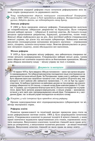 Розділ ІІІ
55165165165165165165
Ïðîâåäåííÿ àãðàðíîї ðåôîðìè ñòàëî ïî÷àòêîì ðåôîðìóâàííÿ âñіõ іí-
øèõ ñòîðіí ãðîìàäñüêîãî òà äåðæàâíîãî æèòòÿ.
×îìó ñàìîäåðæàâñòâî çáåðåãëî ïîìіùèöüêå çåìëåâîëîäіííÿ? Ïîìіðêóéòå,
÷îìó â 1860–1870-õ ðîêàõ â Ðîñії ïðîâîäÿòüñÿ ðåôîðìè. Âèêîðèñòîâóþ÷è ïіä-
ðó÷íèê, äîáåðіòü ôàêòè, ùî ïіäòâåðäæóþòü âàøó äóìêó.
Çåìñüêà ðåôîðìà
Ó 1864 ð. áóëî ïðîâåäåíî çåìñüêó ðåôîðìó. Ñàìîäåðæàâñòâî çàëó÷àëî
äî ñïіâðîáіòíèöòâà ëіáåðàëüíå äâîðÿíñòâî òà áóðæóàçіþ. Áóëî ñòâîðåíî
ìіñöåâі âèáîðíі îðãàíè – ãóáåðíñüêі é ïîâіòîâі çåìñòâà. Äî їõíüîãî ñêëàäó
âõîäèëè ïðåäñòàâíèêè äâîðÿíñòâà, áóðæóàçії, äóõîâåíñòâà, ñåëÿí òîùî.
Çåìñüêі çáîðè âіäáóâàëèñÿ ðàç íà ðіê. Äëÿ ïîñòіéíîї ðîáîòè ñòâîðþâàëèñÿ
çåìñüêі óïðàâè, ùî äіÿëè ïіä íàãëÿäîì ãóáåðíàòîðà. Çàéìàëèñÿ çåìñòâà
âèêëþ÷íî ãîñïîäàðñüêèìè ïèòàííÿìè ìіñöåâîãî çíà÷åííÿ – óòðèìàííÿì
øêіë, ëіêàðåíü, øëÿõіâ ñïîëó÷åííÿ òîùî. Çåìñòâà ôіíàíñóâàëèñÿ çà ðàõó-
íîê ìіñöåâîãî ïîäàòêó, ÿêèì îáêëàäàëîñÿ âñå íàñåëåííÿ.
Ìіñüêà ðåôîðìà
Ó 1870 ð. áóëî ïðîâåäåíî ìіñüêó ðåôîðìó, ÿêà çàáåçïå÷èëà ñòâîðåííÿ ñè-
ñòåìè ìіñüêîãî ñàìîâðÿäóâàííÿ. Ñòâîðþâàëèñÿ âèáîðíі ìіñüêі äóìè, ÷ëåíіâ
ÿêèõ îáèðàëè âñі ïëàòíèêè ïîäàòêіâ ìіñòà çà áåçñòàíîâèì ïðèíöèïîì. Ìіñüêà
äóìà îáèðàëà âèêîíàâ÷ó âëàäó – ìіñüêó óïðàâó íà ÷îëі ç ãîëîâîþ.
бути обраним мало все населення чоловічої статі, яке досягло 25-річного віку, яке
володіло в місті майном або займалося промислами, і ті, хто не був під судом і
слідством. Усі виборці поділялися за майновим цензом на три розряди; від кожного
розряду обиралося по 24 гласних, а повний склад Думи комплектувався із 72 глас-
них. У справах, що стосувалися благоустрою міста, міського господарства та управ-
ління, Дума була органом дорадчо-вирішальним, а міська управа – виконавчим;
остання у всіх своїх діях підпорядковувалася міській Думі. Головування як у засі-
даннях Думи, так і в міській управі покладалося на міського голову.
Ç’ÿñóéòå, ó ÷èїõ іíòåðåñàõ áóëî ïðîâåäåíî ìіñüêó ðåôîðìó.
Îðãàíè ñàìîóïðàâëіííÿ ìіñò ïіäïîðÿäêîâóâàëèñÿ ãóáåðíàòîðîâі ÷è ìі-
íіñòðó âíóòðіøíіõ ñïðàâ.
Ðåôîðìà îñâіòè
Ðîçâèòîê ïðîìèñëîâîñòі òà òåõíі÷íèé ïðîãðåñ ïðèìóñèâ óðÿä ñòàòè íà
øëÿõ ðåôîðìóâàííÿ ñèñòåìè îñâіòè. 1864 ð. áóëî çàïðîâàäæåíî ïî÷àòêîâó
îñâіòó. Ñòâîðþâàëèñÿ êëàñè÷íі òà ðåàëüíі ÷îëîâі÷і é æіíî÷і ãіìíàçії, ó ÿêèõ
ïðàâî íàâ÷àòèñÿ íàäàâàëîñÿ ïðåäñòàâíèêàì óñіõ ñòàíіâ, ñïðîìîæíèõ îïëà-
òèòè íàâ÷àííÿ. Âèïóñêíèêè êëàñè÷íèõ ÷îëîâі÷èõ ãіìíàçіé ìàëè ïðàâî âñòó-
ïàòè äî óíіâåðñèòåòó, à âèïóñêíèêè ÷îëîâі÷èõ ðåàëüíèõ – äî âèùîї òåõíі÷íîї
øêîëè. Âèïóñêíèöі æіíî÷èõ ãіìíàçіé íå ìàëè ïðàâà íà âèùó îñâіòó.
111611 червня 1870 р. було введено «Міське положення» – закон про органи місцево-
го самоврядування. На губернаторів відтепер покладалося лише спостереження за
виконанням постанов міської Думи. За Положенням, право участі у виборах і право
 