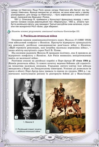 Розділ ІІІ
168168
нападу на Німеччину. Якщо Росія зазнає нападу Німеччини або Австрії, яку під-
тримує Німеччина, Франція використає усі війська, які вона може мати у своєму
розпорядженні, для нападу на Німеччину», – було зафіксовано у військовій кон-
венції, підписаній між Францією і Росією.
1891 р. Олександр III, приймаючи у Кронштадті французьку ескадру, з непо-
критою головою слухав революційний гімн «Марсельєзу». 1893 р., вітаючи при-
буття російського флоту, уже президент Третьої республіки зняв капелюха, слуха-
ючи гімн монархічної Росії «Боже, царя збережи».
Íàçâіòü îñíîâíі ðåçóëüòàòè çîâíіøíüîї ïîëіòèêè Îëåêñàíäðà III.
3. Російсько-японська війна
Îñíîâíèì âèÿâîì çîâíіøíüîïîëіòè÷íîãî êóðñó Ìèêîëè II (1868–1918)I
ñòàâ âіéñüêîâèé êîíôëіêò ç ßïîíієþ. Ïðàãíó÷è âіäâåðíóòè ãðîìàäñüêіñòü
âіä ðåâîëþöії, ðîñіéñüêå ñàìîäåðæàâñòâî ðîçâ’ÿçàëî âіéíó ç ßïîíієþ.
«Ùîá ñòðèìàòè ðåâîëþöіþ, íàì ïîòðіáíà ìàëåíüêà ïåðåìîæíà âіéíà», –
êàçàâ ìіíіñòð âíóòðіøíіõ ñïðàâ Ðîñії Â. Ïëåâå.
Ïіä âïëèâîì ðàäíèêіâ Ìèêîëà II ïðîâàäèâ ïîëіòèêó, ÿêà é ïðèçâåëà äî
âіäêðèòîãî êîíôëіêòó ç ßïîíієþ. Àëå Ðîñіÿ âèÿâèëàñü íåïіäãîòîâëåíîþ
íàâіòü äî ìàëåíüêîї âіéíè.
Ðàïòîâîþ àòàêîþ íà ðîñіéñüêі êîðàáëі â Ïîðò-Àðòóðі 27 ñі÷íÿ 1904 ð.
ßïîíіÿ ðîçïî÷àëà âіéíó. Іç ñàìîãî ïî÷àòêó âåäåííÿ áîéîâèõ äіé ñòðàòåãі÷-
íà іíіöіàòèâà íàëåæàëà ÿïîíöÿì. Óïðîäîâæ ëþòîãî–êâіòíÿ їõíі âіéñüêà
âèñàäèëèñü ó Êîðåї, íà Ëÿîäóíñüêîìó ïіâîñòðîâі. Óñïіøíі äії äîçâîëèëè їì
âçÿòè â îáëîãó Ïîðò-Àðòóð (ÿêà òðèâàëà іç ñåðïíÿ ïî ãðóäåíü 1904 ð. і çà-
êіí÷èëàñÿ êàïіòóëÿöієþ ðîñіÿí) òà ðîçãîðíóòè áîéîâі äії ó Ìàíü÷æóðії.
1. Микола ІІ
2. Російський плакат початку
російсько-японської війни
1
2
 