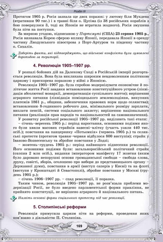 Розділ ІІІ
99169169169169169169
Ïðîòÿãîì 1905 ð. Ðîñіÿ çàçíàëà ùå äâîõ ïîðàçîê: ó ëþòîìó áіëÿ Ìóêäåíà
(âòðàòèâøè 90 òèñ.) і â òðàâíі áіëÿ î. Öóñіìà (іç 38 ðîñіéñüêèõ êîðàáëіâ ç
áîþ ïîâåðíóëîñÿ 3, òîäі ÿê ßïîíіÿ íå âòðàòèëà æîäíîãî). Ðîñіÿ çìóøåíà
áóëà ïіòè íà ïîñòóïêè.
Çà ìèðíîþ óãîäîþ, ïіäïèñàíîþ ó Ïîðòñìóòі (ÑØÀ) 23 ñåðïíÿ 1905 ð.,
Ðîñіÿ âèçíàâàëà Êîðåþ ñôåðîþ âïëèâó ßïîíії, ïåðåäàâàëà ßïîíії â îðåíäó
÷àñòèíó Ëÿîäóíñüêîãî ïіâîñòðîâà ç Ïîðò-Àðòóðîì òà ïіâäåííó ÷àñòèíó
î. Ñàõàëіí.
Äîáåðіòü ôàêòè, ÿêі ïіäòâåðäæóþòü, ùî âіéñüêîâі êîíôëіêòè áóëè çóìîâëåíі
áîðîòüáîþ çà òåðèòîðії.
4. Революція 1905–1907 рр.
Ó ðîçïàëі áîéîâèõ äіé íà Äàëåêîìó Ñõîäі â Ðîñіéñüêіé іìïåðії ðîçãîðòà-
єòüñÿ ðåâîëþöіÿ. Âîíà áóëà âèêëèêàíà øèðîêèì íåâäîâîëåííÿì ïîëіòèêîþ
öàðèçìó і ïðèñêîðåíà ïîðàçêîþ ó âіéíі ç ßïîíієþ.
Ðåâîëþöіÿ 1905–1907 ðð. áóëà ñïðîáîþ ìîäåðíіçóâàòè åêîíîìі÷íå é ïî-
ëіòè÷íå æèòòÿ Ðîñії çàâäÿêè âñòàíîâëåííþ êîíñòèòóöіéíîãî óñòðîþ (ëіêâі-
äàöіÿ àáñîëþòíîї ìîíàðõії, äåìîêðàòèçàöіÿ ñóñïіëüíîãî æèòòÿ); âèðіøåííþ
àãðàðíîãî ïèòàííÿ (ëіêâіäàöіÿ ïîìіùèöüêîãî çåìëåâîëîäіííÿ, âèêóïíèõ
ïëàòåæіâ 1861 ð., îáùèíè, çàáåçïå÷åííÿ ïðàâîâèõ íîðì ùîäî ñåëÿíñòâà);
âñòàíîâëåííþ 8-ãîäèííîãî ðîáî÷îãî äíÿ, ìіíіìàëüíîãî ðîçìіðó çàðïëàòè,
âèïëàòè ïåíñіé, ñèñòåìè ñîöіàëüíîãî çàõèñòó; âèðіøåííþ íàöіîíàëüíîãî
ïèòàííÿ (ðåàëіçàöіÿ ïðàâ íàðîäіâ òà íàöіîíàëüíîñòåé íà ñàìîâèçíà÷åííÿ).
Ó ðîçâèòêó ðîñіéñüêîї ðåâîëþöії 1905–1907 ðð. âèäіëÿþòü òàêі åòàïè:
– ñі÷åíü–âåðåñåíü 1905 ð.: ïåðіîä íàðîñòàííÿ, îñíîâíèìè ïîäіÿìè ÿêî-
ãî áóëè õâèëÿ ìàñîâèõ ñòðàéêіâ íàâåñíі–âëіòêó (ó÷àñòü óçÿëè 440 òèñ.
îñіá.); ïîâñòàííÿ íà ïàíöåðíèêó «Ïîòüîìêіí» (÷åðâåíü 1905 ð.) òà ñåëÿí-
ñüêі ïðîòåñòè (ïðîòÿãîì òðàâíÿ–÷åðâíÿ âіäáóëîñÿ 800 âèñòóïіâ); ñòðàéê ó
Іâàíîâî-Âîçíåñåíñüêó òà çáðîéíå ïîâñòàííÿ ó Ëîäçі;
– æîâòåíü–ãðóäåíü 1905 ð.: ïåðіîä íàéâèùîãî ïіäíåñåííÿ ðåâîëþöії.
Éîãî îñíîâíèìè ïîäіÿìè áóëè: çàãàëüíîðîñіéñüêèé ïîëіòè÷íèé ñòðàéê
(îõîïèâ 2 ìëí îñіá.), âèäàííÿ іìïåðàòîðîì ìàíіôåñòó 17 æîâòíÿ (ÿêèì
áóëî äàðîâàíî íåïîðóøíі îñíîâè ãðîìàäÿíñüêîї ñâîáîäè – ñâîáîäà ñëîâà,
äðóêó, ñîâіñòі, çáîðіâ, îãîëîøåíî ïðî âèáîðè äî ïðåäñòàâíèöüêîãî îðãàíó –
Äåðæàâíîї äóìè), ïîâñòàííÿ â àðìії (âèñòóï ñàïåðіâ ó Êèєâі) òà íà ôëîòі
(âèñòóïè ó Êðîíøòàäòі é Ñåâàñòîïîëі), çáðîéíå ïîâñòàííÿ ó Ìîñêâі (ãðó-
äåíü 1905 ð.);
– ñі÷åíü 1906–1907 ðð. – ñïàä ðåâîëþöії, її ïîðàçêà.
Òàêèì ÷èíîì, ðåâîëþöіÿ 1905–1907 ðð. íå ðîçâ’ÿçàëà ïðîáëåìè ìî-
äåðíіçàöії Ðîñії, íå áóëî ââåäåíî ïàðëàìåíòñüêîї ôîðìè ïðàâëіííÿ, íå
ïðèéíÿòî êîíñòèòóöії, íå âèðіøåíî àãðàðíîãî é íàöіîíàëüíîãî ïèòàíü.
Íàçâіòü îñíîâíі ôîðìè ñîöіàëüíîãî ïðîòåñòó ïіä ÷àñ ðåâîëþöії.
5. Столипінські реформи
Ðåâîëþöіÿ ïðèìóñèëà öàðèçì ïіòè íà ðåôîðìè, ïðîâåäåííÿ ÿêèõ
ïîâ’ÿçàíî ç äіÿëüíіñòþ Ï. Ñòîëèïіíà.
 